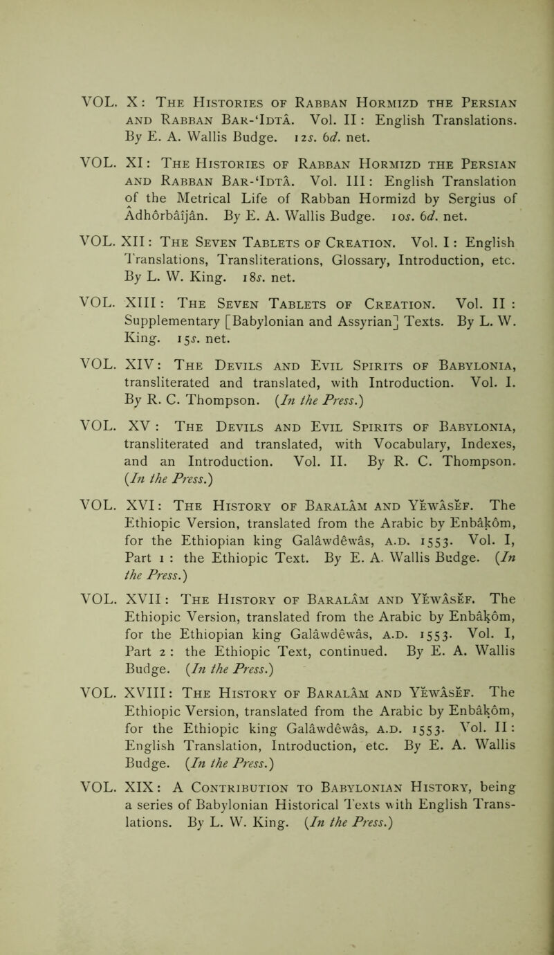 VOL. X: The Histories of Rabban Hormizd the Persian and Rabban Bar-‘Idta. Vol. II: English Translations. By E. A. Wallis Budge. 12s. 6d. net. VOL. XI: The Histories of Rabban Hormizd the Persian and Rabban Bar-Tdta. Vol. Ill: English Translation of the Metrical Life of Rabban Hormizd by Sergius of Adhorbaijan. By E. A. Wallis Budge, ioj. 6d. net. VOL. XII: The Seven Tablets of Creation. Vol. I: English Translations, Transliterations, Glossary, Introduction, etc. By L. W. King. i8j. net. VOL. XIII: The Seven Tablets of Creation. Vol. II : Supplementary [Babylonian and Assyrian] Texts. By L. W. King. 15^. net. VOL. XIV: The Devils and Evil Spirits of Babylonia, transliterated and translated, with Introduction. Vol. I. By R. C. Thompson. (In the Press.) VOL. XV : The Devils and Evil Spirits of Babylonia, transliterated and translated, with Vocabulary, Indexes, and an Introduction. Vol. II. By R. C. Thompson, (In the Press.) VOL. XVI: The History of Baralam and Yewasef. The Ethiopic Version, translated from the Arabic by Enbakom, for the Ethiopian king Galawdewas, a.d. 1553. Vol. I, Part 1 : the Ethiopic Text. By E. A. Wallis Budge. (In the Press.) VOL. XVII: The History of Baralam and Yewasef. The Ethiopic Version, translated from the Arabic by Enbakom, for the Ethiopian king Galawdewas, a.d. 1553. Vol. I, Part 2 : the Ethiopic Text, continued. By E. A. Wallis Budge. (In the Press.) VOL. XVIII: The History of Baralam and Yewasef. The Ethiopic Version, translated from the Arabic by Enbakom, for the Ethiopic king Galawdewas, a.d. 1553- Vol. II: English Translation, Introduction, etc. By E. A. Wallis Budge. (In the Press.) VOL. XIX: A Contribution to Babylonian History, being a series of Babylonian Historical Texts with English Trans- lations. By L. W. King. (In the Press.)