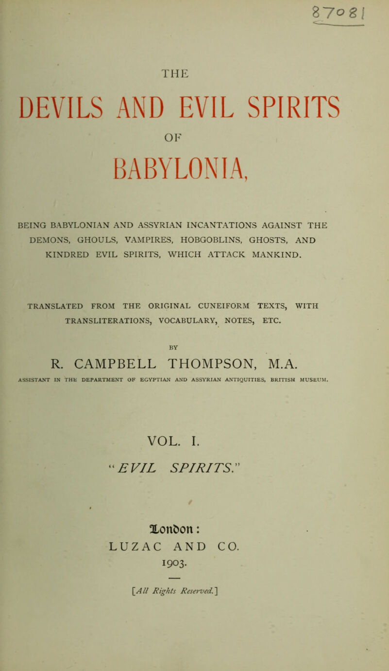 THE 87 og| <cl— DEVILS AND EVIL SPIRITS OF BABYLONIA, BEING BABYLONIAN AND ASSYRIAN INCANTATIONS AGAINST THE DEMONS, GHOULS, VAMPIRES, HOBGOBLINS, GHOSTS, AND KINDRED EVIL SPIRITS, WHICH ATTACK MANKIND. TRANSLATED FROM THE ORIGINAL CUNEIFORM TEXTS, WITH TRANSLITERATIONS, VOCABULARY, NOTES, ETC. BY R. CAMPBELL THOMPSON, M.A. ASSISTANT IN THE DEPARTMENT OF EGYPTIAN AND ASSYRIAN ANTIQUITIES, BRITISH MUSEUM. VOL. I. EVIL SPIRITSI Xonfcon: LUZAC AND CO. 1903. [All Rights Reserved1]