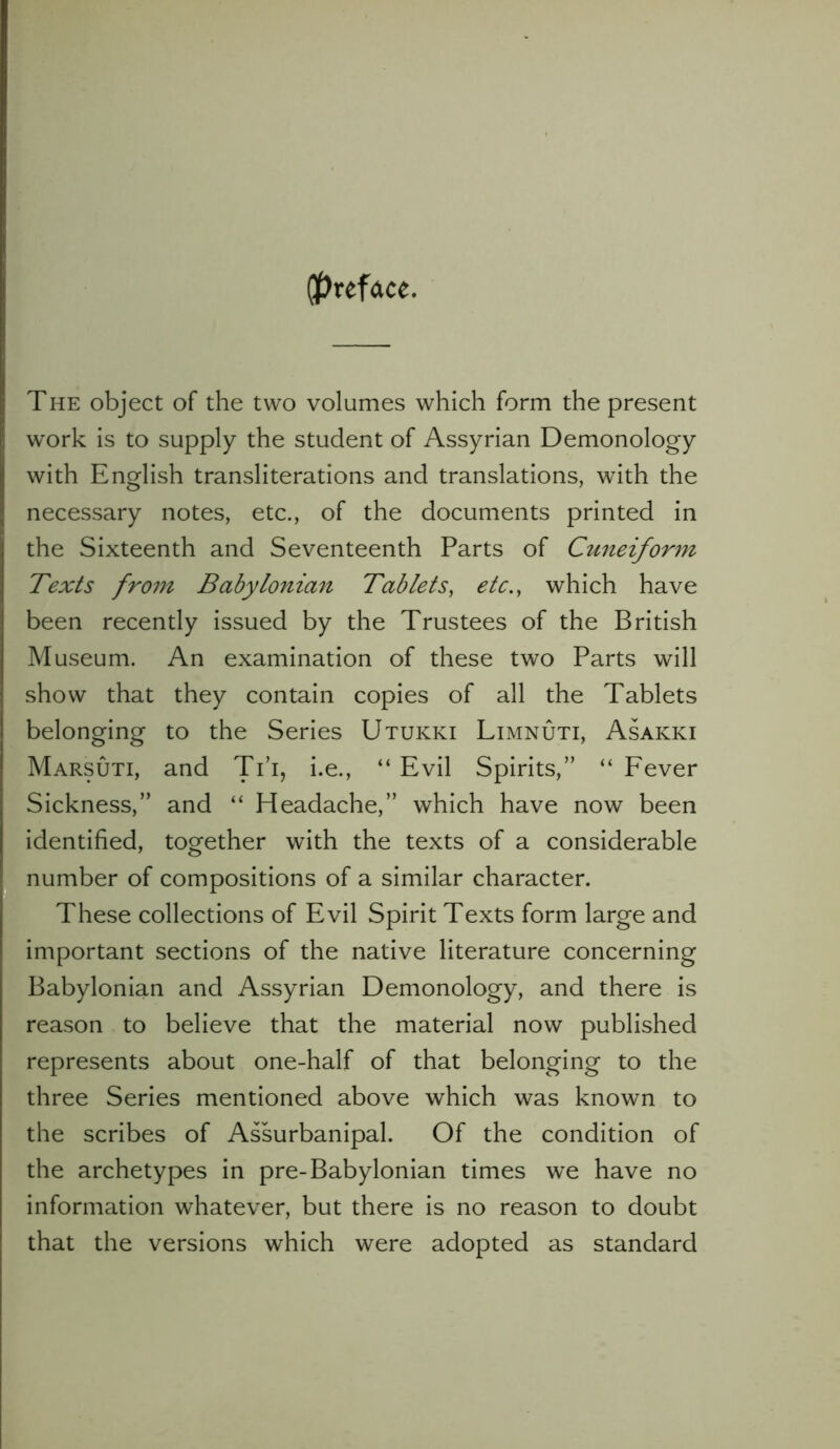 (preface. The object of the two volumes which form the present work is to supply the student of Assyrian Demonology with English transliterations and translations, with the necessary notes, etc., of the documents printed in the Sixteenth and Seventeenth Parts of Cuneiform Texts from Babylonian Tablets, etc., which have been recently issued by the Trustees of the British Museum. An examination of these two Parts will show that they contain copies of all the Tablets belonging to the Series Utukki Limnuti, Asakki Marsuti, and Ti’i, i.e., “ Evil Spirits,” “ Fever Sickness,” and “ Headache,” which have now been identified, together with the texts of a considerable number of compositions of a similar character. These collections of Evil Spirit Texts form large and important sections of the native literature concerning Babylonian and Assyrian Demonology, and there is reason to believe that the material now published represents about one-half of that belonging to the three Series mentioned above which was known to the scribes of Assurbanipal. Of the condition of the archetypes in pre-Babylonian times we have no information whatever, but there is no reason to doubt that the versions which were adopted as standard