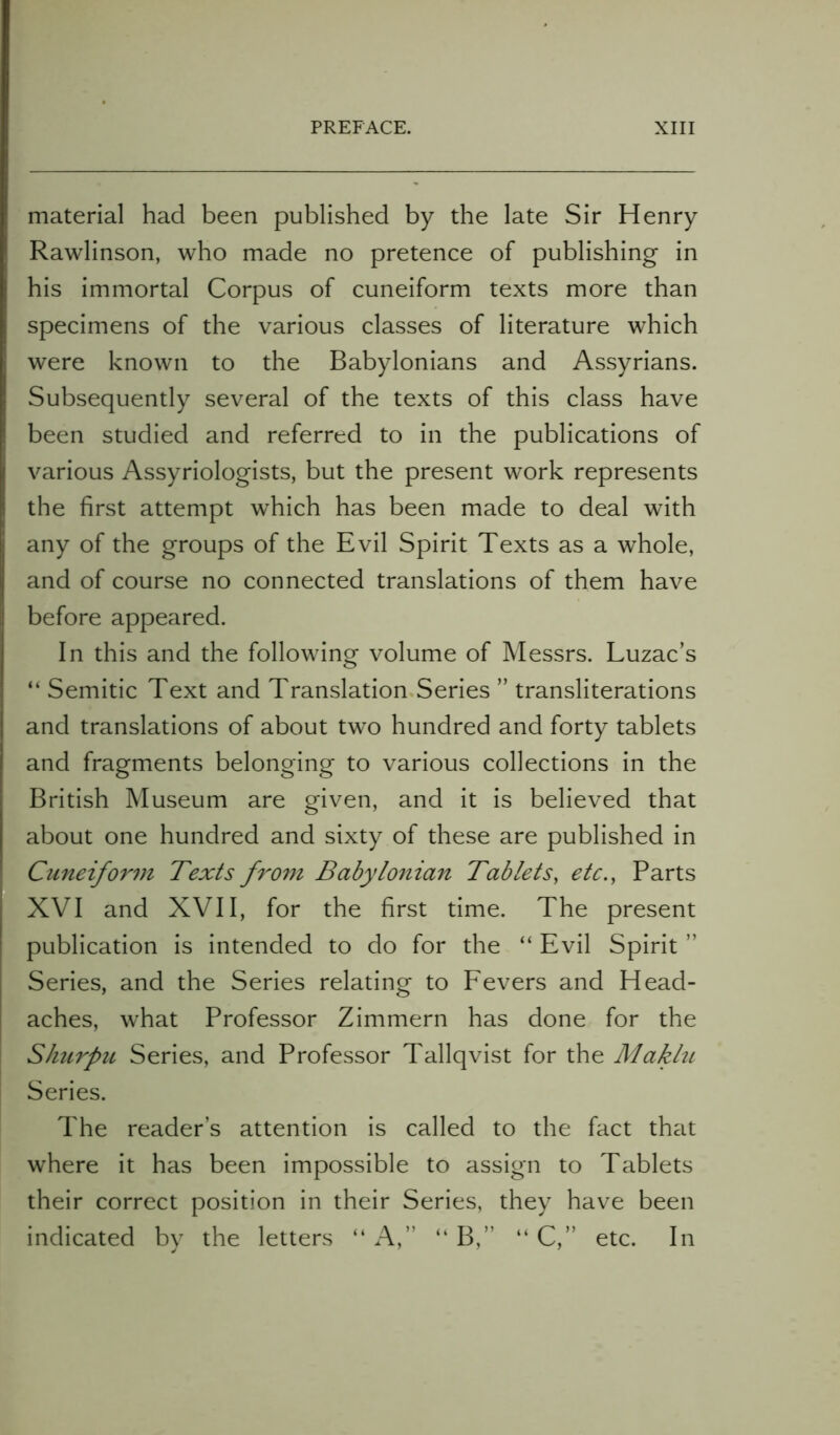 material had been published by the late Sir Henry Rawlinson, who made no pretence of publishing in his immortal Corpus of cuneiform texts more than specimens of the various classes of literature which were known to the Babylonians and Assyrians. Subsequently several of the texts of this class have been studied and referred to in the publications of various Assyriologists, but the present work represents the first attempt which has been made to deal with any of the groups of the Evil Spirit Texts as a whole, and of course no connected translations of them have before appeared. In this and the following volume of Messrs. Luzac’s “ Semitic Text and Translation Series ” transliterations and translations of about two hundred and forty tablets and fragments belonging to various collections in the British Museum are given, and it is believed that about one hundred and sixty of these are published in Cuneiform Texts from Babylonian Tablets, etc., Parts XVI and XVII, for the first time. The present publication is intended to do for the “ Evil Spirit ” Series, and the Series relating to Fevers and Head- aches, what Professor Zimmern has done for the Shurpu Series, and Professor Tallqvist for the Maklu Series. The reader’s attention is called to the fact that where it has been impossible to assign to Tablets their correct position in their Series, they have been indicated by the letters “ A,” “ B,” “ C,” etc. In