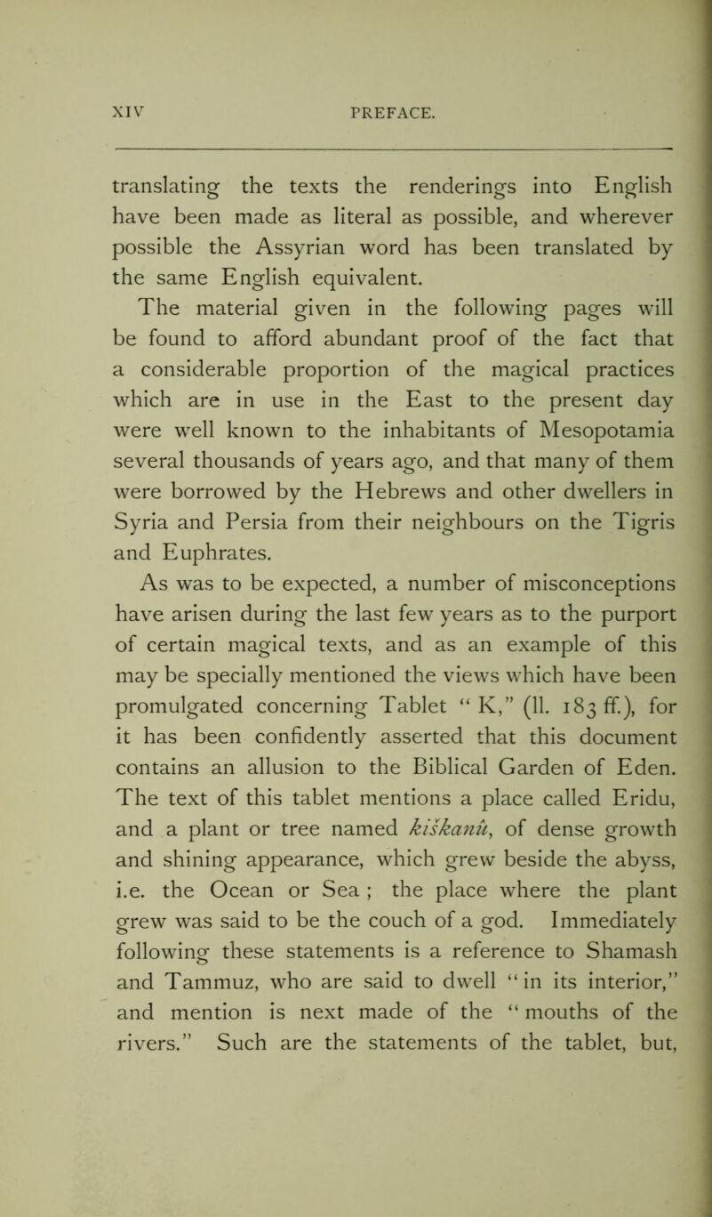 translating the texts the renderings into English have been made as literal as possible, and wherever possible the Assyrian word has been translated by the same English equivalent. The material given in the following pages will be found to afford abundant proof of the fact that a considerable proportion of the magical practices which are in use in the East to the present day were well known to the inhabitants of Mesopotamia several thousands of years ago, and that many of them were borrowed by the Hebrews and other dwellers in Syria and Persia from their neighbours on the Tigris and Euphrates. As was to be expected, a number of misconceptions have arisen during the last few years as to the purport of certain magical texts, and as an example of this may be specially mentioned the views which have been promulgated concerning Tablet “ K,” (11. 183 ff), for it has been confidently asserted that this document contains an allusion to the Biblical Garden of Eden. The text of this tablet mentions a place called Eridu, and a plant or tree named kiskanu, of dense growth and shining appearance, which grew beside the abyss, i.e. the Ocean or Sea ; the place where the plant grew was said to be the couch of a god. Immediately following these statements is a reference to Shamash and Tammuz, who are said to dwell “in its interior,” and mention is next made of the “ mouths of the rivers.” Such are the statements of the tablet, but,