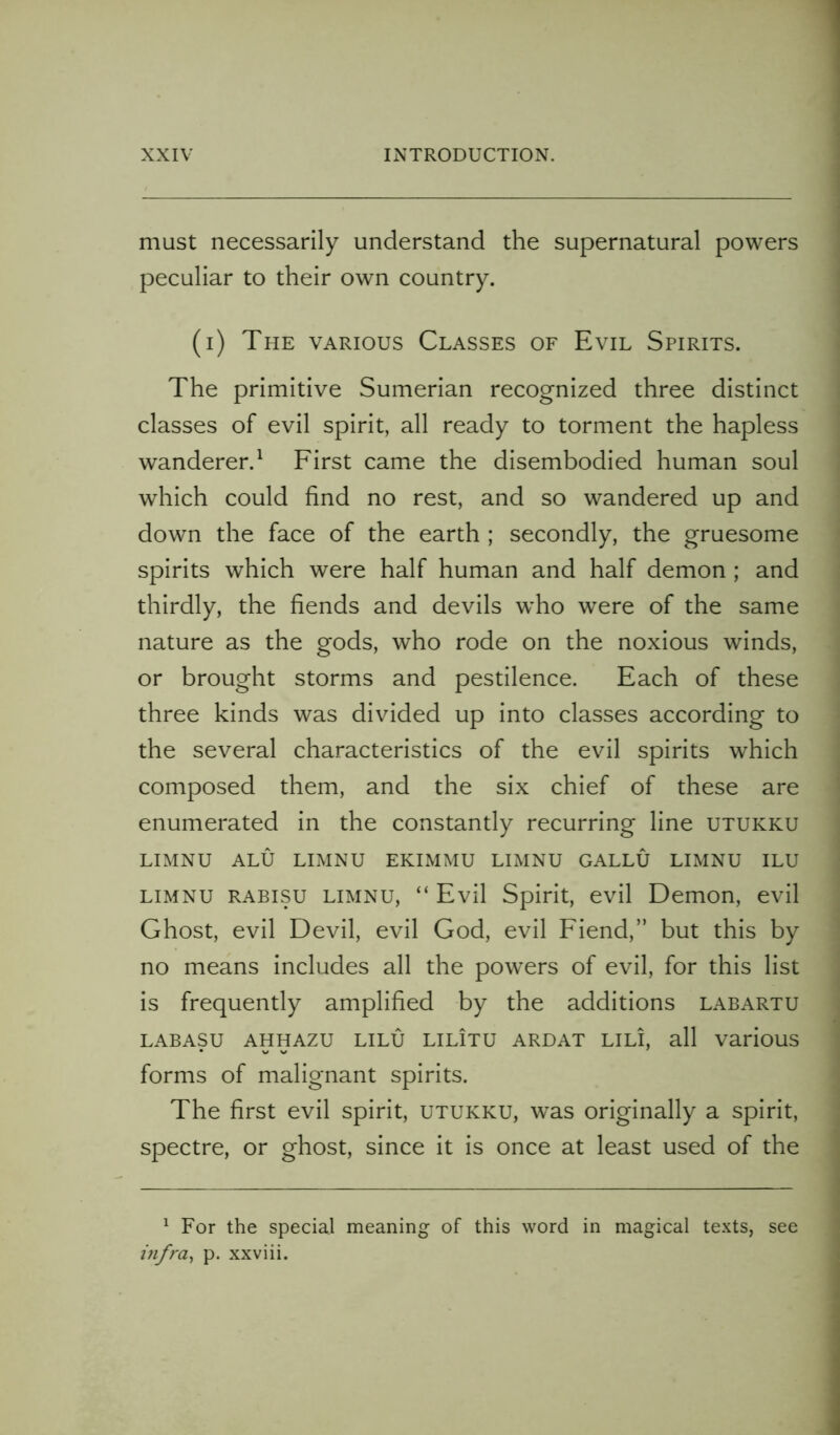 must necessarily understand the supernatural powers peculiar to their own country. (i) The various Classes of Evil Spirits. The primitive Sumerian recognized three distinct classes of evil spirit, all ready to torment the hapless wanderer.1 First came the disembodied human soul which could find no rest, and so wandered up and down the face of the earth ; secondly, the gruesome spirits which were half human and half demon ; and thirdly, the fiends and devils wTo were of the same nature as the gods, who rode on the noxious winds, or brought storms and pestilence. Each of these three kinds was divided up into classes according to the several characteristics of the evil spirits which composed them, and the six chief of these are enumerated in the constantly recurring line utukku LIMNU ALU LIMNU EKIMMU LIMNU GALLU LIMNU ILU limnu rabisu limnu, “ Evil Spirit, evil Demon, evil Ghost, evil Devil, evil God, evil Fiend,” but this by no means includes all the powers of evil, for this list is frequently amplified by the additions labartu labasu ahhazu lilu lilItu ardat lili, all various forms of malignant spirits. The first evil spirit, utukku, was originally a spirit, spectre, or ghost, since it is once at least used of the 1 For the special meaning of this word in magical texts, see infra, p. xxviii.