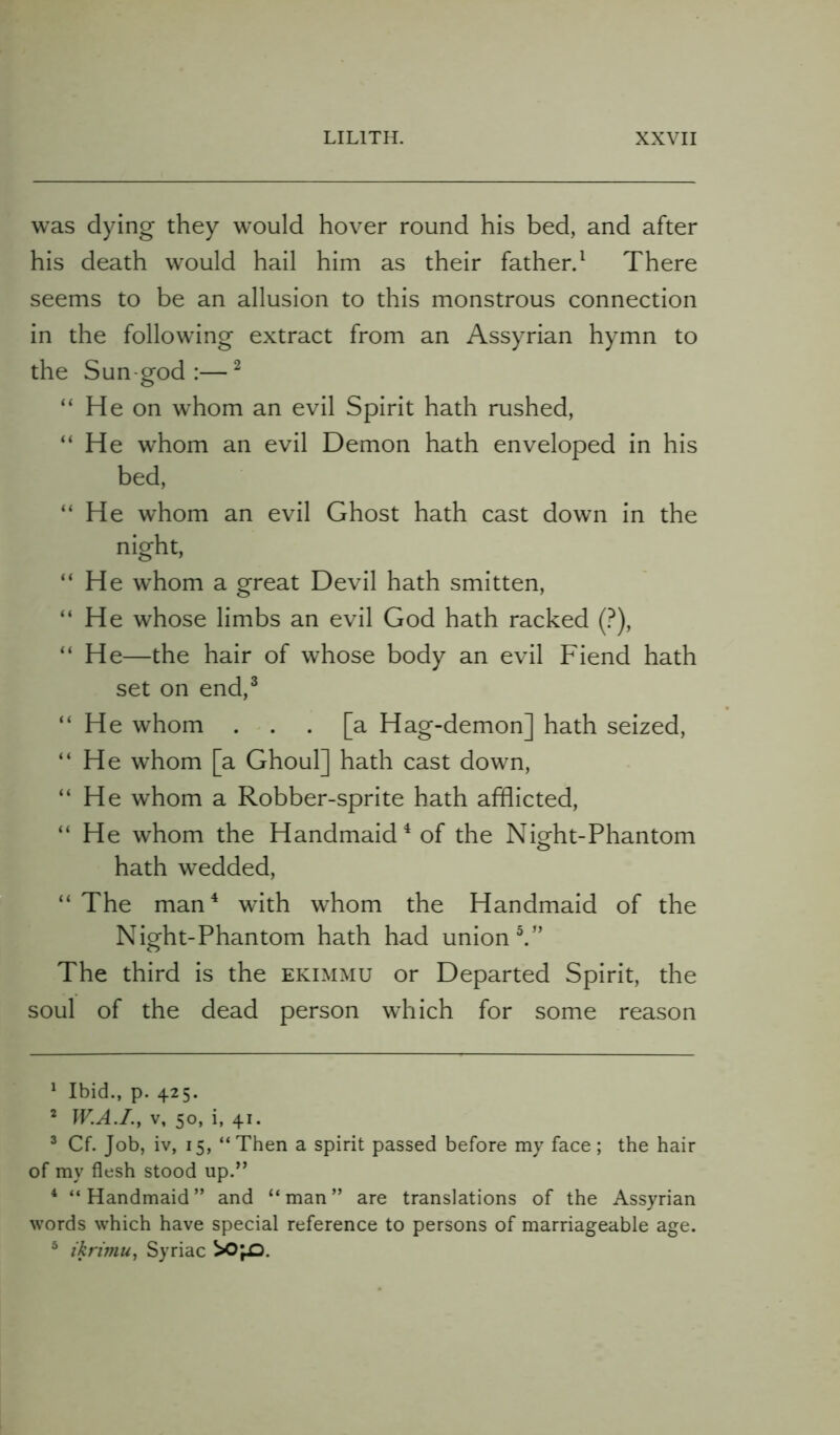 was dying they would hover round his bed, and after his death would hail him as their father.1 There seems to be an allusion to this monstrous connection in the following extract from an Assyrian hymn to the Sun-god:—2 “ He on whom an evil Spirit hath rushed, “ He whom an evil Demon hath enveloped in his bed, “He whom an evil Ghost hath cast down in the night, “He whom a great Devil hath smitten, “ He whose limbs an evil God hath racked (?), “ He—the hair of whose body an evil Fiend hath set on end,3 “He whom ... [a Hag-demon] hath seized, “He whom [a Ghoul] hath cast down, “He whom a Robber-sprite hath afflicted, “ He whom the Handmaid4 of the Night-Phantom hath wedded, “ The man4 with whom the Handmaid of the Night-Phantom hath had union 5.” The third is the ekimmu or Departed Spirit, the soul of the dead person which for some reason 1 Ibid., p. 425. 2 W.A.I., V, 50, i, 41. 3 Cf. Job, iv, 15, “Then a spirit passed before my face; the hair of my flesh stood up.” 4 “Handmaid” and “man” are translations of the Assyrian words which have special reference to persons of marriageable age. 5 ikrimu, Syriac ^O'pO.