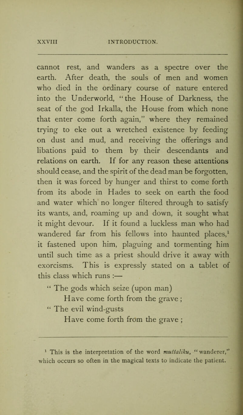 cannot rest, and wanders as a spectre over the earth. After death, the souls of men and women who died in the ordinary course of nature entered into the Underworld, “the House of Darkness, the seat of the god Irkalla, the House from which none that enter come forth again,” where they remained trying to eke out a wretched existence by feeding on dust and mud, and receiving the offerings and libations paid to them by their descendants and relations on earth. If for any reason these attentions should cease, and the spirit of the dead man be forgotten, then it was forced by hunger and thirst to come forth from its abode in Hades to seek on earth the food and water which no longer filtered through to satisfy its wants, and, roaming up and down, it sought what it might devour. If it found a luckless man who had wandered far from his fellows into haunted places,1 it fastened upon him, plaguing and tormenting him until such time as a priest should drive it away with exorcisms. This is expressly stated on a tablet of this class which runs :— “ The gods which seize (upon man) Have come forth from the grave; “ The evil wind-gusts Have come forth from the grave ; 1 This is the interpretation of the word muttaliku, “ wanderer,” which occurs so often in the magical texts to indicate the patient.