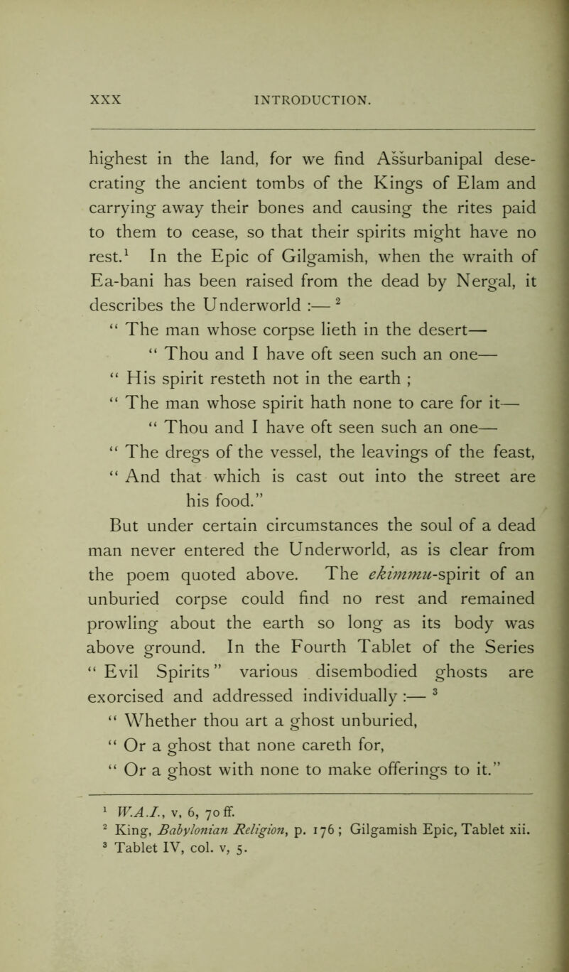 highest in the land, for we find Assurbanipal dese- crating the ancient tombs of the Kings of Elam and carrying away their bones and causing the rites paid to them to cease, so that their spirits might have no rest.1 In the Epic of Gilgamish, when the wraith of Ea-bani has been raised from the dead by Nergal, it describes the Underworld :—2 “ The man whose corpse lieth in the desert— “ Thou and I have oft seen such an one— “His spirit resteth not in the earth ; “The man whose spirit hath none to care for it— “ Thou and I have oft seen such an one— “ The dregs of the vessel, the leavings of the feast, “ And that which is cast out into the street are his food.” But under certain circumstances the soul of a dead man never entered the Underworld, as is clear from the poem quoted above. The of an unburied corpse could find no rest and remained prowling about the earth so long as its body was above ground. In the Fourth Tablet of the Series “ Evil Spirits ” various disembodied ghosts are exorcised and addressed individually :— 3 “ Whether thou art a ghost unburied, “Ora ghost that none careth for, “ Or a ghost with none to make offerings to it.” 1 W.A.I., v, 6, 70ff. 2 King, Babylonian Religion, p. 176 ; Gilgamish Epic, Tablet xii. 3 Tablet IV, col. v, 5.