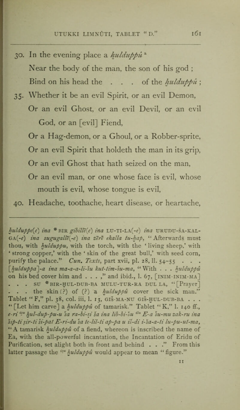 30. In the evening place a hulduppua Near the body of the man, the son of his god ; Bind on his head the ... of the hulduppu ; 35. Whether it be an evil Spirit, or an evil Demon, Or an evil Ghost, or an evil Devil, or an evil God, or an [evil] Fiend, Or a Hag-demon, or a Ghoul, or a Robber-sprite, Or an evil Spirit that holdeth the man in its grip, Or an evil Ghost that hath seized on the man, Or an evil man, or one whose face is evil, whose mouth is evil, whose tongue is evil, 40. Headache, toothache, heart disease, or heartache, hulduppe{e) ina * bir gibille{e) ina LU-Ti-LA(-f) ina urudu-sa-kal- GA(-*) ina sugugalle{-e) ina zere ekalla tu-hap, “ Afterwards must thou, with hulduppu, with the torch, with the ‘ living sheep,’ with 4 strong copper,’ with the * * * 4 skin of the great bull,’ with seed corn, purify the palace.” Cun. Texts, part xvii, pi. 28,11. 54-55 . . . \_hulduppa~\-a ina ma-a-a-li-su kut-tim-su-ma, 44 With . . . hulduppu on his bed cover him and . . . and ibid., 1. 67, [inim inim-ma] . . . SU *BIR-HUL-DUB-BA MULU-TUR-RA DHL LA, “[Prayer] . . . the skin(?) of (?) a hulduppu cover the sick man.” Tablet 44 F,” pi. 38, col. iii, 1. 13, gis-ma-nu gis-hul-dub-ba . . . 44 [Let him carve] a hulduppu of tamarisk.” Tablet “ K,” 1. 140 ff., e-ri “u hul-dup-pu-u sa ra-hi-si sa ina lib-bi-su ilu E-a su-mu zak-ru ina sip-ti sir-ti si-pat E-ri-du sa ie-lil-ti ap-pa u is-di i-sa-a-ti lu-pu-ut-ma, “A tamarisk hulduppu of a fiend, wThereon is inscribed the name of Ea, with the all-powerful incantation, the Incantation of Eridu of Purification, set alight both in front and behind . . .” From this latter passage the hulduppu would appear to mean 44 figure.” 11