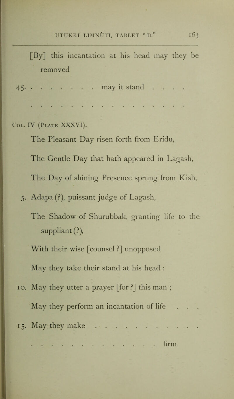 [By] this incantation at his head may they be removed 45 may it stand .... Col. IV (Plate XXXVI). The Pleasant Day risen forth from Eridu, The Gentle Day that hath appeared in Lagash, The Day of shining Presence sprung from Kish, 5. Adapa (?), puissant judge of Lagash, The Shadow of Shurubbak, granting life to the suppliant (?), With their wise [counsel ?] unopposed May they take their stand at his head : 10. May they utter a prayer [for ?] this man ; 'May they perform an incantation of life 15. May they make firm