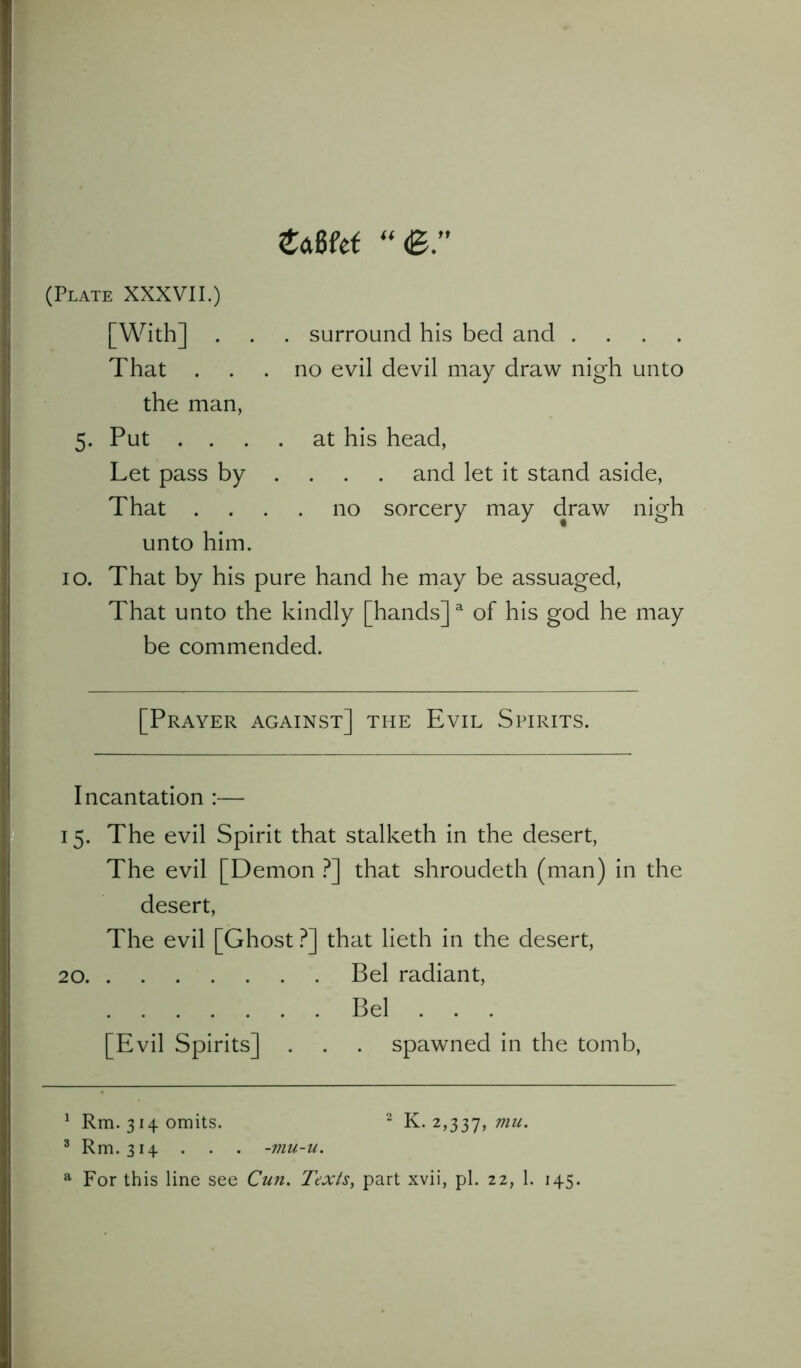 tam “<B. (Plate XXXVII.) [With] . . . surround his bed and .... That ... no evil devil may draw nigh unto the man, 5. Put .... at his head, Let pass by ... and let it stand aside, That .... no sorcery may draw nigh unto him. 10. That by his pure hand he may be assuaged, That unto the kindly [hands]a of his god he may be commended. [Prayer against] the Evil Spirits. Incantation :— 15. The evil Spirit that stalketh in the desert, The evil [Demon ?] that shroudeth (man) in the desert, The evil [Ghost ?] that lieth in the desert, 20 Bel radiant, Bel . . . [Evil Spirits] . . . spawned in the tomb, 1 Rm. 314 omits. 2 K. 2,337, mu' 3 Rm. 314 . . . -mu-u. a For this line see Cun. Texts, part xvii, pi. 22, 1. 145.