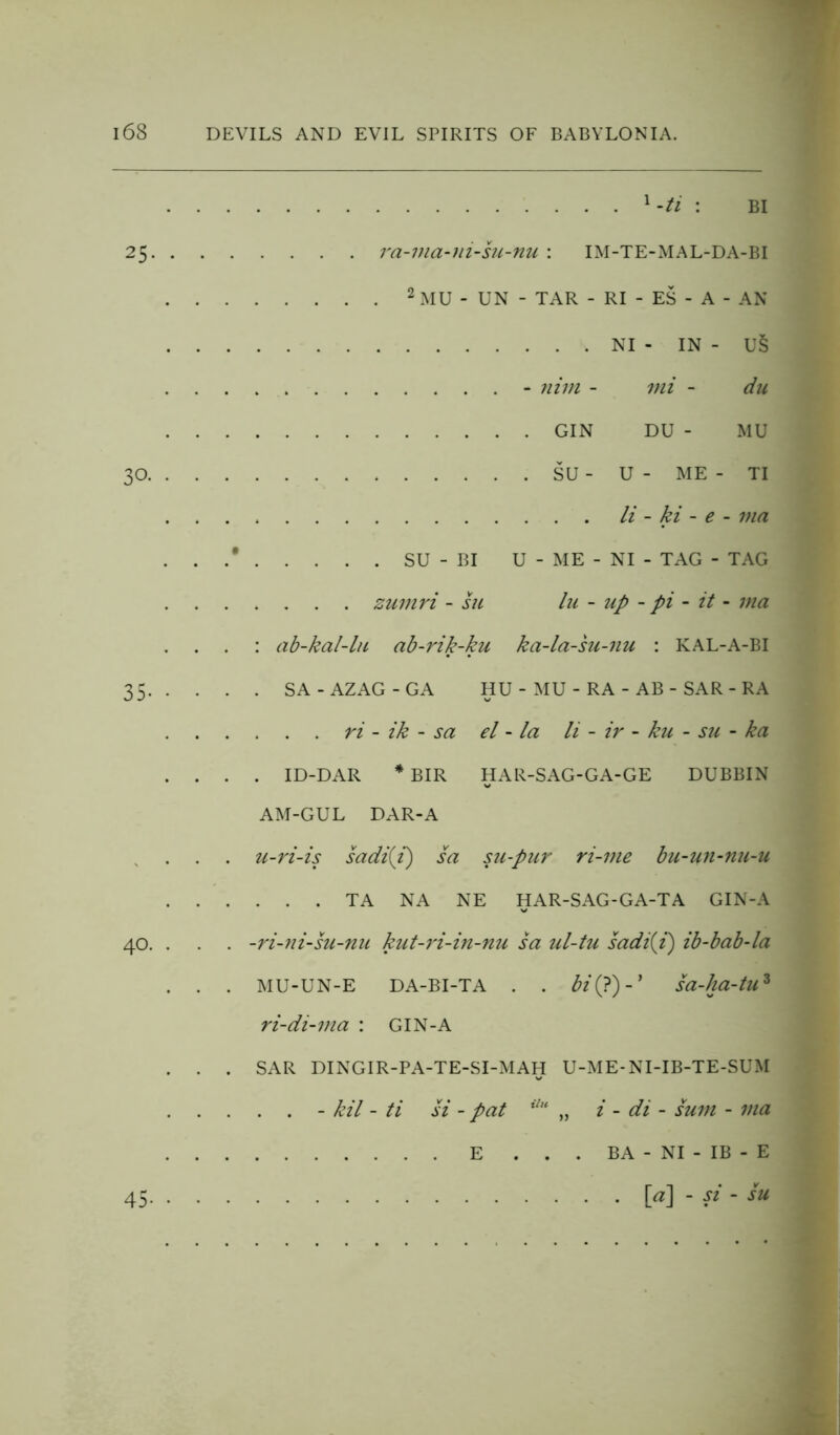 1 -ti : BI 25 ra-via-ni-su-nu : IM-TE-MAL-DA-BI 2 MU - UN - TAR - RI - ES - A - AN NI - IN - U§ - nitn - mi - du GIN DU - MU 30 SU - U - ME - TI li - ki - e - via . . .* SU - BI U - ME - NI - TAG - TAG zumri - su la - up - pi - it - via : ab-kal-lu ab-rik-ku ka-la-su-nu : KAL-A-BI 35 SA-AZAG-GA HU - MU - RA - AB - SAR - RA ti - ik - sa el - la li - ir - ku - su - ka .... ID-DAR * BIR HAR-SAG-GA-GE DUBBIN AM-GUL DAR-A . . . u-ri-is sadi(i) sa su-pur ri-vie bu-un-nu-u TA NA NE HAR-SAG-GA-TA GIN-A 40. . . . -ri-ni-su-nu kut-ri-in-nu sa ul-tu sadi(i) ib-bab-la . . . MU-UN-E DA-BI-TA . . bi(?)-* sa-ha-tuz ri-di-via : GIN-A . . . SAR DINGIR-PA-TE-SI-MAH U-ME-NI-IB-TE-SUM - kil - ti si - pat ilH „ i - di - sum - via E ... BA - NI - IB - E 45 [a] - si - su