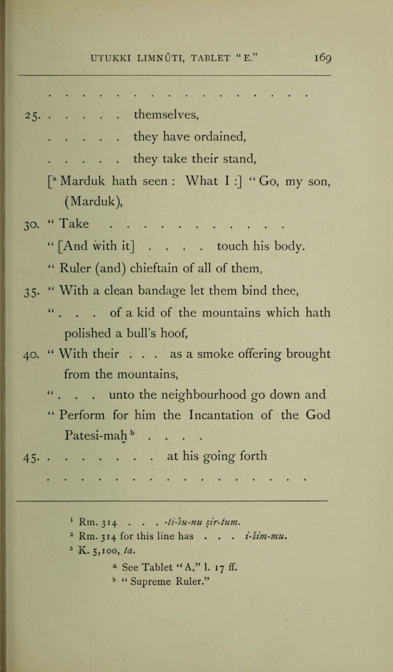 25 themselves, they have ordained, they take their stand, [a Marduk hath seen : What I :] “ Go, my son, (Marduk), 30. “ Take “ [And with it] ... . touch his body. “ Ruler (and) chieftain of all of them, 35. “ With a clean bandage let them bind thee, “ . . . of a kid of the mountains which hath polished a bull’s hoof, 40. “ With their ... as a smoke offering brought from the mountains, “ . . . unto the neighbourhood go down and “ Perform for him the Incantation of the God Patesi-mahb . . . 45 at his going forth 1 Rm. 314 . . . -ti-su-nu sir-tum. 2 Rm. 314 for this line has . . . i-stm-mu. 3 K. 5,100, ta. a See Tablet “A,” 1. 17 ff. b “ Supreme Ruler.”