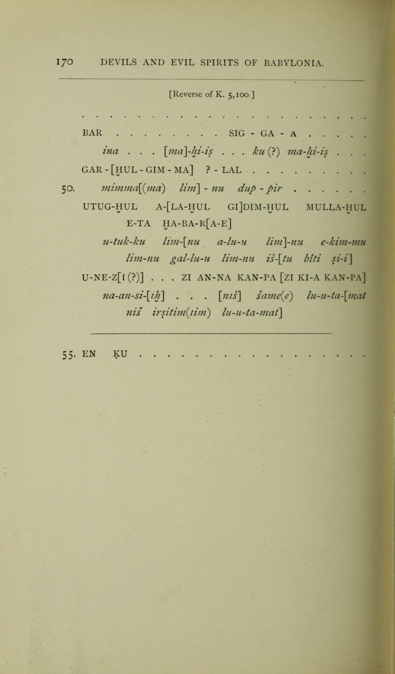 [Reverse of K. 5,100] BAR SIG - GA - A ina . . . \rna\-hi-is . . . ku (?) ma-hi-is . . . GAR - [HUL - GIM - MA] ? - LAL 50. mimma\{ind) lim\ - nu chip - pir UTUG-HUL A-[LA-HUL Gl]DIM-HUL MULLA-HUL E-TA HA-BA-R[A-E] u-tuk-ku lim-\nu a-lu-u liin\-nu e-kim-mu lim-nu gal-lu-u lim-nu is-\tu biti si-i\ U-NE-Z[l (?)] . . . ZI AN-NA KAN-PA [ZI KI-A KAN-PA] na-an-si-\ih\ . . . \nis\ same{e) lu-u-ta\mat nis irsitim{tim) lu-n-ta-mat] 55. EN KU