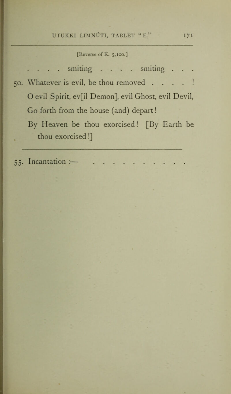 [Reverse of K. 5,100.] smiting .... smiting . 50. Whatever is evil, be thou removed ! O evil Spirit, ev[il Demon], evil Ghost, evil Devil, Go forth from the house (and) depart! By Heaven be thou exorcised! [By Earth be thou exorcised!] 55. Incantation :—