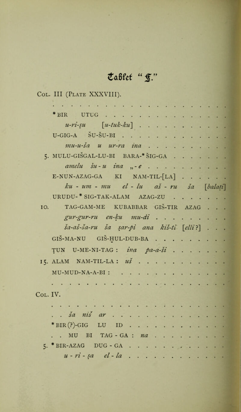 tciBfef Col. Ill (Plate XXXVIII). * BIR UTUG u-ri-su \u-tuk-kii\ U-GIG-A SU-SU-BI mu-u-sa u ur-ra ina 5. MULU-GISGAL-LU-BI BARA-* SIG-GA amelu su- u ina „ - e E-NUN-AZAG-GA KI NAM-TIL-[LA] j ku - um - mu el - lu as - ru sa \balati\ URUDU- * SIG-TAK-ALAM AZAG-ZU 10. TAG-GAM-ME KUBABBAR GIS-TIR AZAG . . . gur-gur-ru en-ku mu-di sa-as-sa-ru sa sar-pi ana kis-ti \elli ?] . . . GIS-MA-NU GIS-HUL-DUB-BA TUN U-ME-NI-TAG : ina pa-a-si 15. ALAM NAM-TIL-LA : US MU-MUD-NA-A-BI : Col. IV. . . sa nis ar *BIR(?)-GIG LU ID . . . . . MU BI TAG - GA : na 5. * BIR-AZAG DUG - GA . . . u - ri - sa el - la . . .