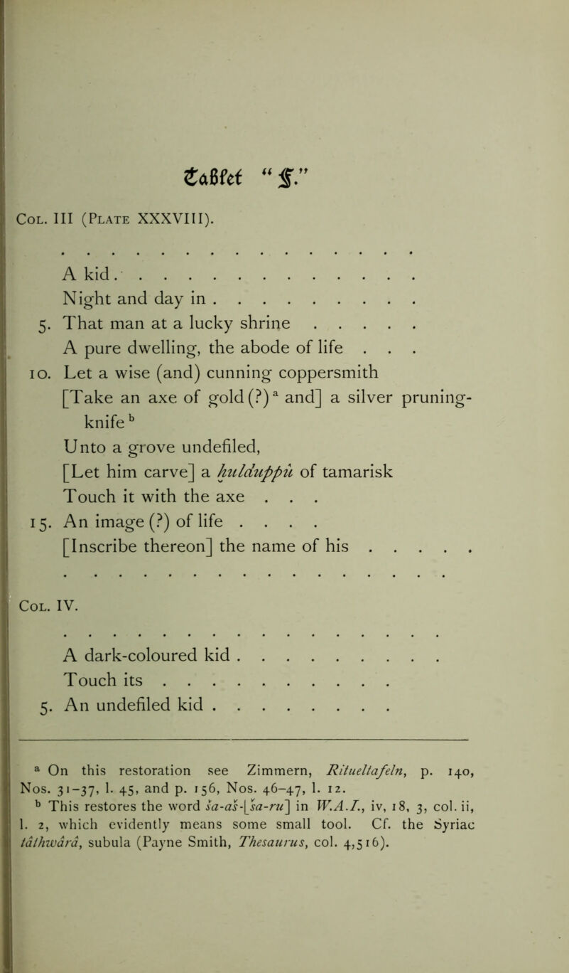 e<x6fet f” Col. Ill (Plate XXXVIII). A kid Night and day in 5. That man at a lucky shrine A pure dwelling, the abode of life . 10. Let a wise (and) cunning coppersmith [Take an axe of gold(?)a and] a silver pruning- knife b Unto a grove undefiled, [Let him carve] a hulduppit of tamarisk Touch it with the axe . . . 15. An image (?) of life .... [Inscribe thereon] the name of his Col. IV. A dark-coloured kid . Touch its ... 5. An undefiled kid . a On this restoration see Zimmern, Ritueltafeln, p. 140, Nos. 31-37, 1. 45, and p. 156, Nos. 46-47, 1. 12. b This restores the word sa-as-[sa-ru~\ in W.A.T., iv, 18, 3, col. ii, 1. 2, which evidently means some small tool. Cf. the Syriac /dihward, subula (Payne Smith, Thesaurus, col. 4,516).