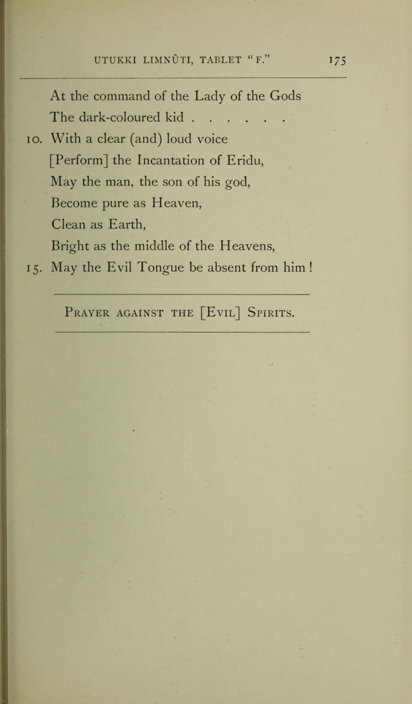 Cn At the command of the Lady of the Gods The dark-coloured kid 10. With a clear (and) loud voice [Perform] the Incantation of Eridu, May the man, the son of his god, Become pure as Heaven, Clean as Earth, Bright as the middle of the Heavens, May the Evil Tongue be absent from him ! Prayer against the [Evil] Spirits.