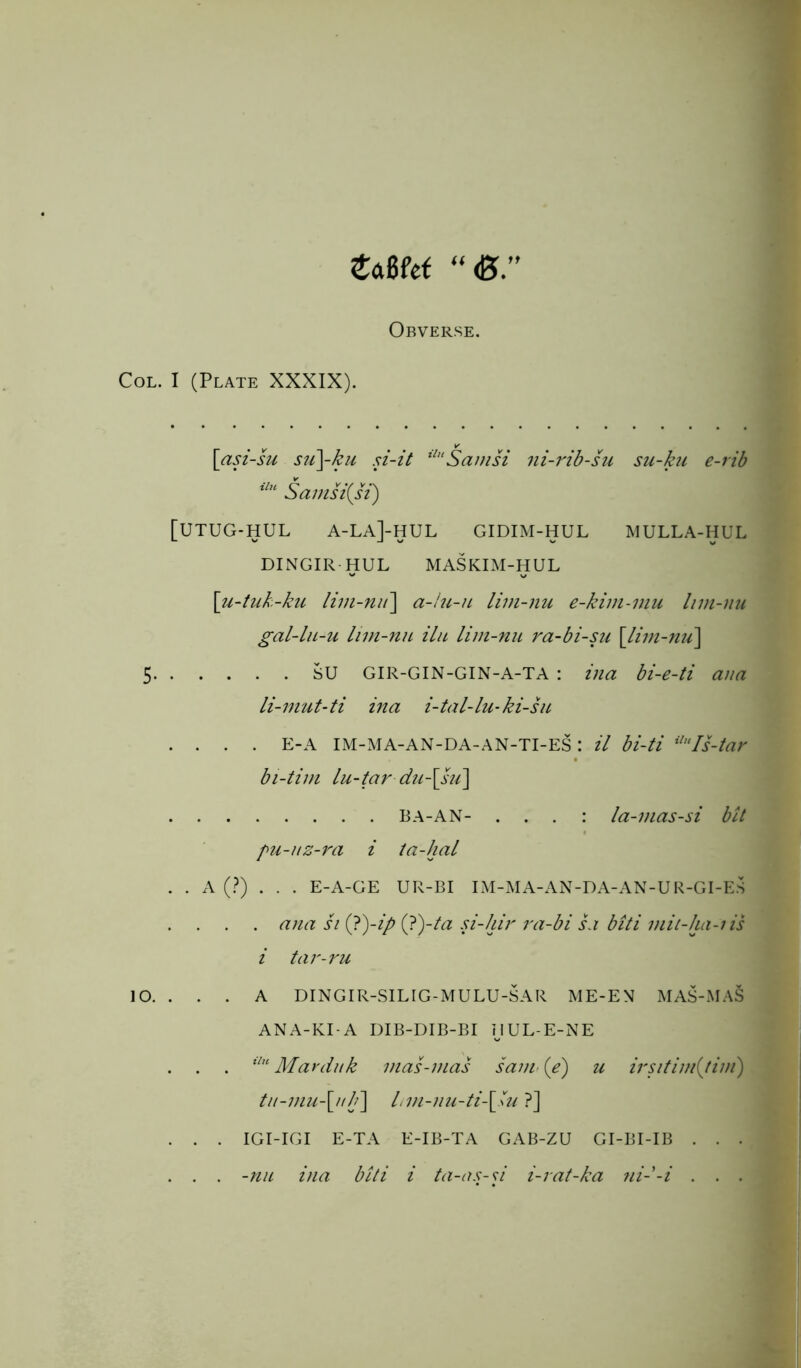 £a8fef “<B.” Obverse. Col. I (Plate XXXIX). [asi-su su\ku si-it ilHSamsi ni-rib-su su-ku e-rib ilu Samsi(Ji) [UTUG-HUL A-LA]-HUL GIDIM-HUL MULLA-HUL DINGIR HUL MASKIM-HUL \u-tuk-ku lim-nit\ a-lu-u lim-nu e-kim-mu Inn-nu gal-lu-u lim-nu ilu lim-nu ra-bi-su \lim-nu\ 5 su GIR-GIN-GIN-A-TA : ina bi-e-ti ana li-mut-ti ina i-tal-lu-ki-su .... E-A IM-MA-AN-DA-AN-TI-ES: il bi-ti ilHIs-tar bi-tim lu-tar du-[su\ BA-AN- . . . : la-mas-si bit pu-uz-ra i ta-hal . . A (?) . . . E-A-GE UR-BI IM-MA-AN-DA-AN-UR-GI-ES . ana si (?)-i/> (?)-ta si-hir ra-bi sa biti mit-ha-iis i tar-ru 10. . . . A DINGIR-SILIG-MULU-SAR ME-EM MAS-MAS ANA-KI-A DIB-DIB-BI IJUL-E-NE . . . ilu Marduk mas-mas saiw (e) u irsitim{tim) tu-mu\ulf\ lnn-nu-ti-\\u ?] . . . IGI-IGI E-TA E-IB-TA GAB-ZU GI-BI-IB . . . . . . -nu ina biti i ta-as-d i-rat-ka ni--i . . .