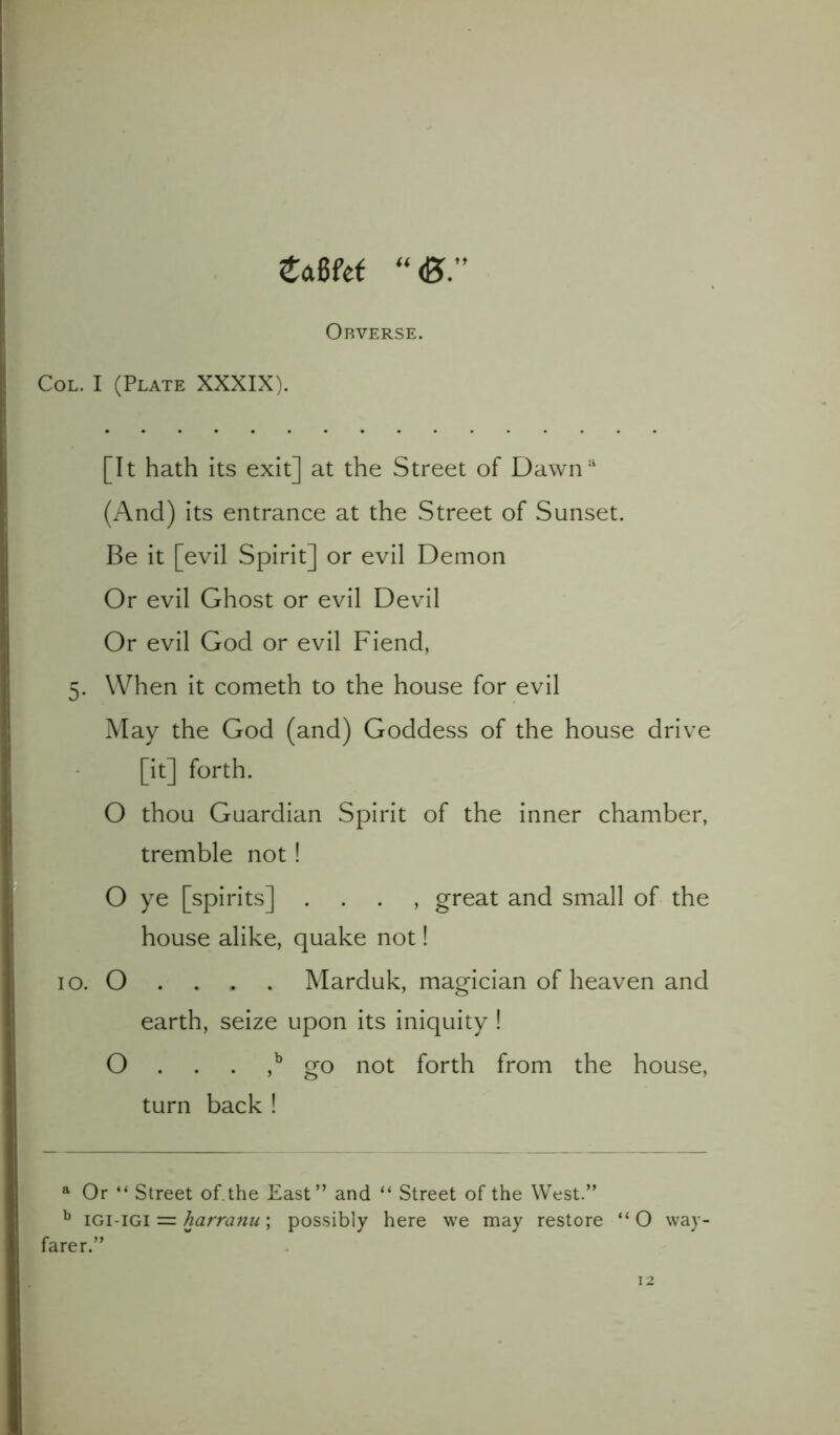 ZMd “<B Obverse. Col. I (Plate XXXIX). [It hath its exit] at the Street of Dawna (And) its entrance at the Street of Sunset. Be it [evil Spirit] or evil Demon Or evil Ghost or evil Devil Or evil God or evil Fiend, 5. When it cometh to the house for evil May the God (and) Goddess of the house drive [it] forth. O thou Guardian Spirit of the inner chamber, tremble not ! O ye [spirits] , great and small of the house alike, quake not! 10. O . . . . Marduk, magician of heaven and earth, seize upon its iniquity ! O . . . ,b go not forth from the house, turn back ! a Or “ Street of.the East” and “ Street of the West.” b igi-igi = harranu; possibly here we may restore “O way- farer.”