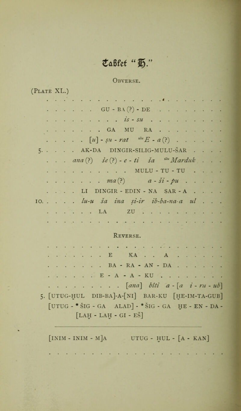 tarn “ %r Obverse. (Plate XL.) . . . ’ t GU - B A (?) - DE is - su GA MU RA [u] - su - rat UuE - a (?) 5 AK-DA DINGIR-SILIG-MULU-SAR . . . . . . . ayia (?) se (?) - e - ti sa Uu Marduk . . . MULU - TU - TU . . . . via (?) a - si - pu .... LI DINGIR - EDIN - NA SAR - A ... . io lu-u sa ina si-ir ib-ba-na-a ul . . LA ZU Reverse. E KA . . A BA - RA - AN - DA E - A - A - KU [and] biti a - [a i - ru - ub] 5. [UTUG-HUL DIB-BA]-A-[Nl] BAR-KU [HE-IM-TA-GUB] [UTUG - * SIG - GA ALAD] - * SIG - GA HE - EN - DA - [LAH - LAH - GI - ES] [iNIM - INIM - M]A UTUG - HUL - [A - KAN]