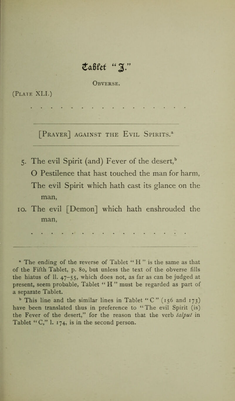 tam <(3.” Obverse. (Plate XLI.) [Prayer] against the Evil Spirits.a 5. The evil Spirit (and) Fever of the desert,b O Pestilence that hast touched the man for harm, The evil Spirit which hath cast its glance on the man, 10. The evil [Demon] which hath enshrouded the man, a The ending of the reverse of Tablet “ H ” is the same as that of the Fifth Tablet, p. 80, but unless the text of the obverse fills the hiatus of 11. 47-55, which does not, as far as can be judged at present, seem probable, Tablet “ H ” must be regarded as part of a separate Tablet. b This line and the similar lines in Tablet “C” (156 and 173) have been translated thus in preference to “The evil Spirit (is) the Fever of the desert,” for the reason that the verb talput in Tablet “ C,” 1. 174, is in the second person.