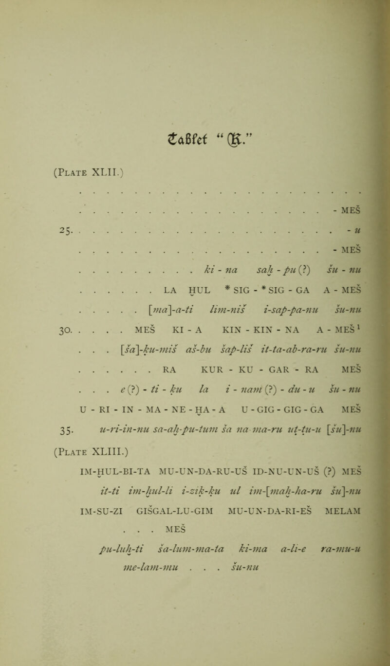 £aBfef “(K” (Plate XLII.) - MES - MES ki - na sah - pu (?) su - nu LA HUL * SIG - * SIG - GA A - MES [ma\-a-ti lim-nis i-sap-pa-nu su-tiu 30 MES KI - A KIN - KIN - NA A - MES 1 . . . \sa\-ku-mis as-bu sap-lis it-ta-ab-ra-ru su-nu RA KUR - KU - GAR - RA MES . . . e (?) - ti - ku la i - nam (?) - du - u su - 7111 U - RI - IN - MA - NE - HA - A U - GIG - GIG - GA MES 35. u-7'i-in-nu sa-ah-pu-tum sa na ina-ru ut-tu-u \su\-nu (Plate XLIII.) IM-HUL-BI-TA MU-UN-DA-RU-US ID-NU-UN-US (?) MES it-ti im-hul-li i-zik-ku ul im-\inah-ha-ru su\-nu IM-SU-ZI GISGAL-LU-GIM MU-UN-DA-RI-ES MELAM . . . MES pu-luh-ti sa-lum-ma-ta ki-ma a-li-e ra-mu-u me-lam-mu . . . su-7iu
