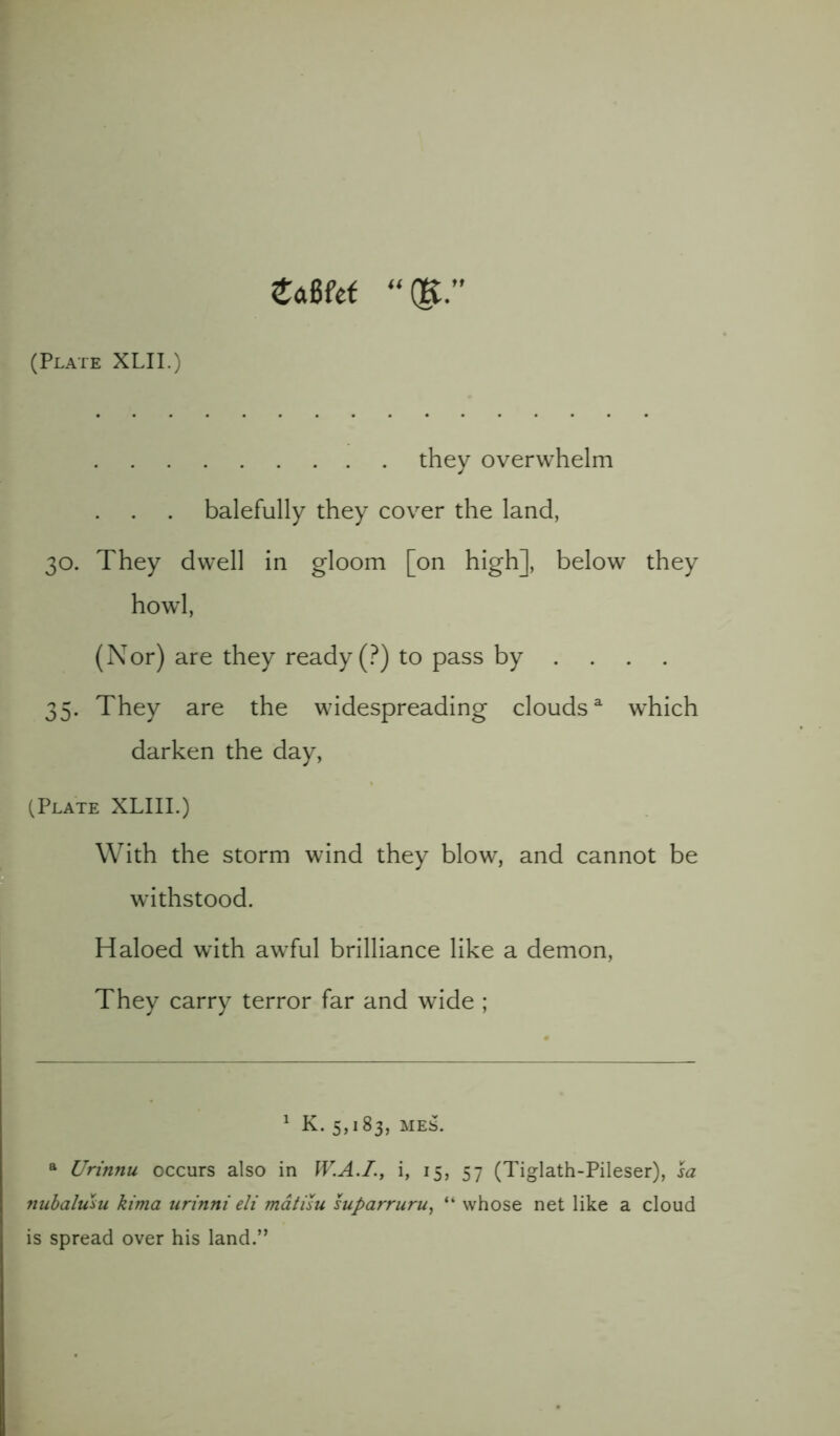 ZMet “(K. (Plate XLII.) they overwhelm . balefully they cover the land, 30. They dwell in gloom [on high], below they howl, (Nor) are they ready (?) to pass by .... 35. They are the widespreading cloudsa which darken the day, (Plate XLIII.) With the storm wind they blow, and cannot be withstood. Haloed with awful brilliance like a demon, They carry terror far and wide ; 1 K. 5,183, MES. a Urinnu occurs also in W.A.I., i, 15, 57 (Tiglath-Pileser), sa nubalusu kima urinni eli matisu suparruru, “ whose net like a cloud is spread over his land.”