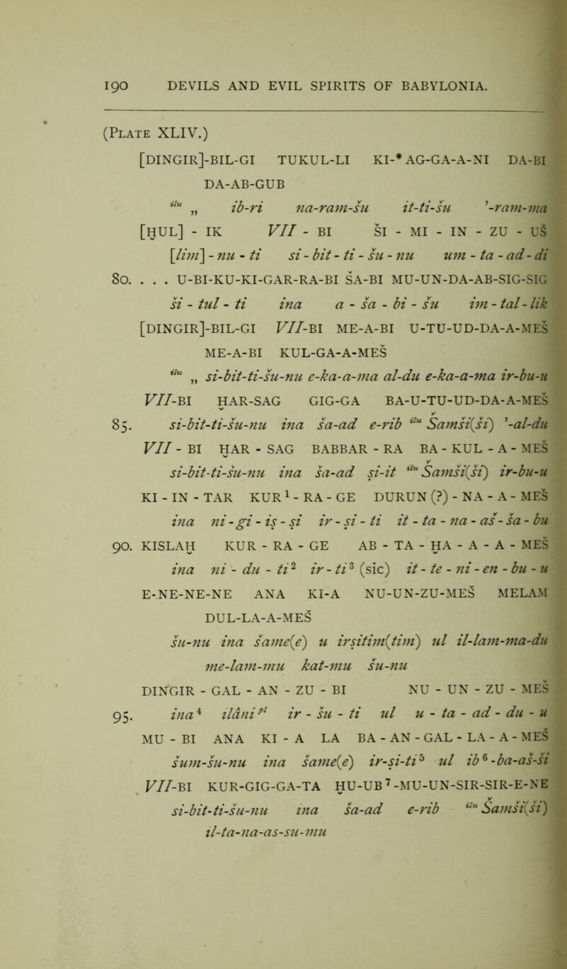 (Plate XLIV.) [DINGIR]-BIL-GI TUKUL-LI KI-* AG-GA-A-NI DA-BI DA-AB-GUB ilu „ ib-ri na-rani-su it-ti-su '-ram-via [HUL] - IK VII - BI SI - MI - IN - ZU - US [litn\ -nu - ti si - bit - ti - su - nu urn - ta - ad-di So. . . . U-BI-KU-KI-GAR-RA-BI SA-BI MU-UN-DA-AB-SIG-SIG si - tul - ti ina a - sa - bi - su ini - tal-lik [DINGIR]-BIL-GI VII- BI ME-A-BI U-TU-UD-DA-A-MES ME-A-BI KUL-GA-A-MES ilu „ si-bit-ti-su-nu e-ka-a-ma al-du e-ka-a-ma ir-bu-u VII-Bl HAR-SAG GIG-GA BA-U-TU-UD-DA-A-MES 85. si-bit-ti-su-nu ina sa-ad e-rib ilu Samsi(si) '-al-du VII - BI HAR - SAG BABBAR - RA BA - KUL - A - MES V si-bit-ti-su-nu ina sa-ad si-it Uu Samsi{si) ir-bu-u KI - IN - TAR KUR 1 - RA - GE DURUN (?) - NA - A - ME§ ina ni-gi - is - si ir - si - ti it - ta - na - as- sa - bu 90. KISLAH KUR - RA - GE AB - TA - HA - A - A - MES ina ni - du - ti2 ir - ti3 (sic) it - te - ni - en - bu -11 E-NE-NE-NE ANA KI-A NU-UN-ZU-MES MELAM DUL-LA-A-MES su-nu ina same{e) u irsitim{tiiri) ul il-lam-ma-du vie-lavi-mu kat-mu su-nu DINGIR - GAL - AN - ZU - BI NU - UN - ZU - MES 95. ina4 ilanipl ir - su - ti ul u - ta - ad - du - u MU - BI ANA KI-A LA BA - AN - GAL - LA - A - MES sum-su-nu ina savie(e) ir-si-ti5 ul ib6-ba-as-si VII-BI KUR-GIG-GA-TA HU-UB 7 -MU-UN-SIR-SIR-E-NE si-bit-ti-su-nu via sa-ad e-rib Uu Sa msi{si) il-ta-na-as-su-mu