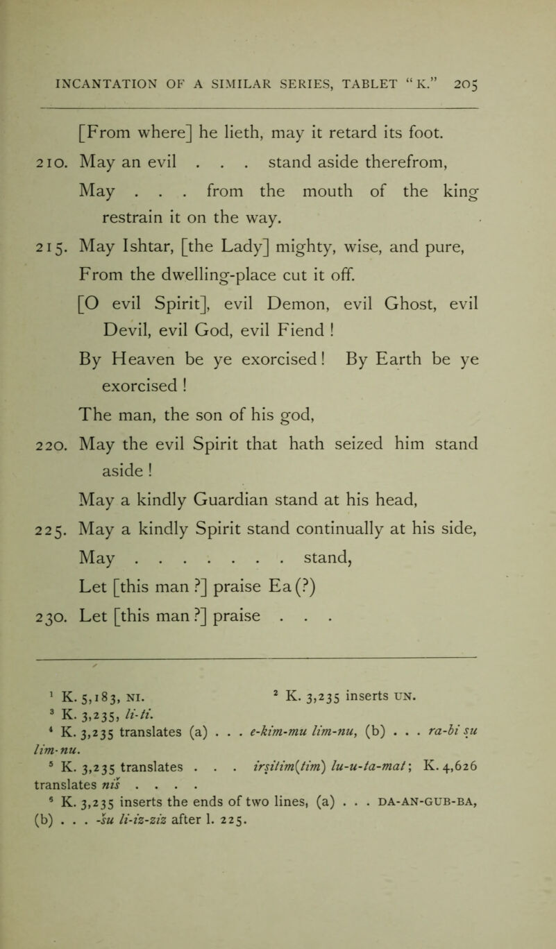 [From where] he lieth, may it retard its foot. 210. May an evil . . . stand aside therefrom, May . . . from the mouth of the king restrain it on the way. 215. May Ishtar, [the Lady] mighty, wise, and pure, From the dwTelling-place cut it off. [O evil Spirit], evil Demon, evil Ghost, evil Devil, evil God, evil Fiend ! By Heaven be ye exorcised! By Earth be ye exorcised ! The man, the son of his god, 220. May the evil Spirit that hath seized him stand aside ! May a kindly Guardian stand at his head, 225. May a kindly Spirit stand continually at his side, May stand, Let [this man ?] praise Ea(?) 230. Let [this man ?] praise . 1 K. 5,183, ni. 2 K. 3,235 inserts un. 3 K. 3,235, li-ti. 4 K. 3,235 translates (a) . . . e-kim-mu lim-nu, (b) . . . ra-bi su lim-nu. 5 K. 3,235 translates . . . irsitim{tirn) lu-u-ta-mat; K. 4,626 translates nis .... 5 K. 3,235 inserts the ends of two lines, (a) . . . da-an-gub-ba, (b) . . . -su li-iz-ziz after 1. 225.