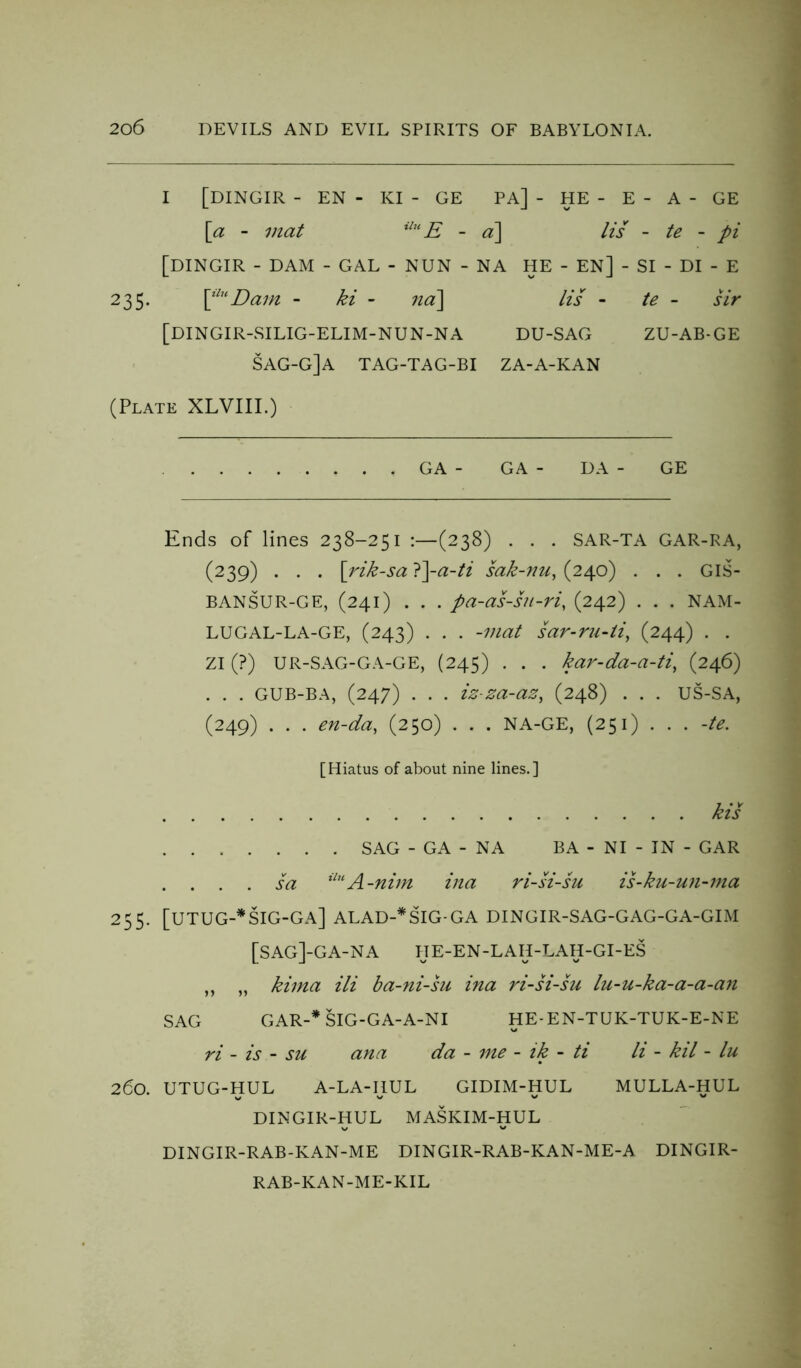 I [DINGIR - EN - KI - GE PA] - HE - E - A - GE [a - mat iluE - a] lis - te - pi [DINGIR - DAM - GAL - NUN - NA HE - EN] - SI - DI - E 235. \^lu Dam - ki - na\ Its - te - sir [DINGIR-SILIG-ELIM-NUN-NA du-sag zu-ab-ge sag-g]a tag-tag-bi za-a-kan (Plate XLVIII.) GA - GA - DA - GE Ends of lines 238-251 :—(238) . . . SAR-TA GAR-RA, (239) . . . [rik-sa }\a-ti sak-nu, (240) . . . GIS- BANSUR-GE, (241) . . . pa-as-su-ri, (242) . . . NAM- LUGAL-LA-GE, (243) . . . -mat sar-ru-li, (244) . . ZI (?) UR-SAG-GA-GE, (245) . . . kar-da-a-ti, (246) . . . GUB-BA, (247) . . . iz-za-az, (248) . . . US-SA, (249) . . . en-da, (250) . . . NA-GE, (251) . . . -te. [Hiatus of about nine lines.] kis SAG - GA - NA BA - NI - IN - GAR . . . . sa ilu A-nim ina ri-si-su is-ku-un-ma 255. [utug-*sig-ga] alad-*sig-ga DINGIR-SAG-GAG-GA-GIM [sag]-ga-na HE-EN-LAH-LAH-GI-ES ,, „ kima ili ba-ni-su ina ri-si-su lu-u-ka-a-a-an SAG GAR-* SIG-GA-A-NI HE-EN-TUK-TUK-E-NE ri - is - su ana da - me - ik - ti li - kil - lu 260. UTUG-HUL A-LA-IJUL GIDIM-HUL MULLA-HUL DINGIR-HUL MASKIM-HUL DINGIR-RAB-KAN-ME DINGIR-RAB-KAN-ME-A DINGIR- RAB-KAN-ME-KIL