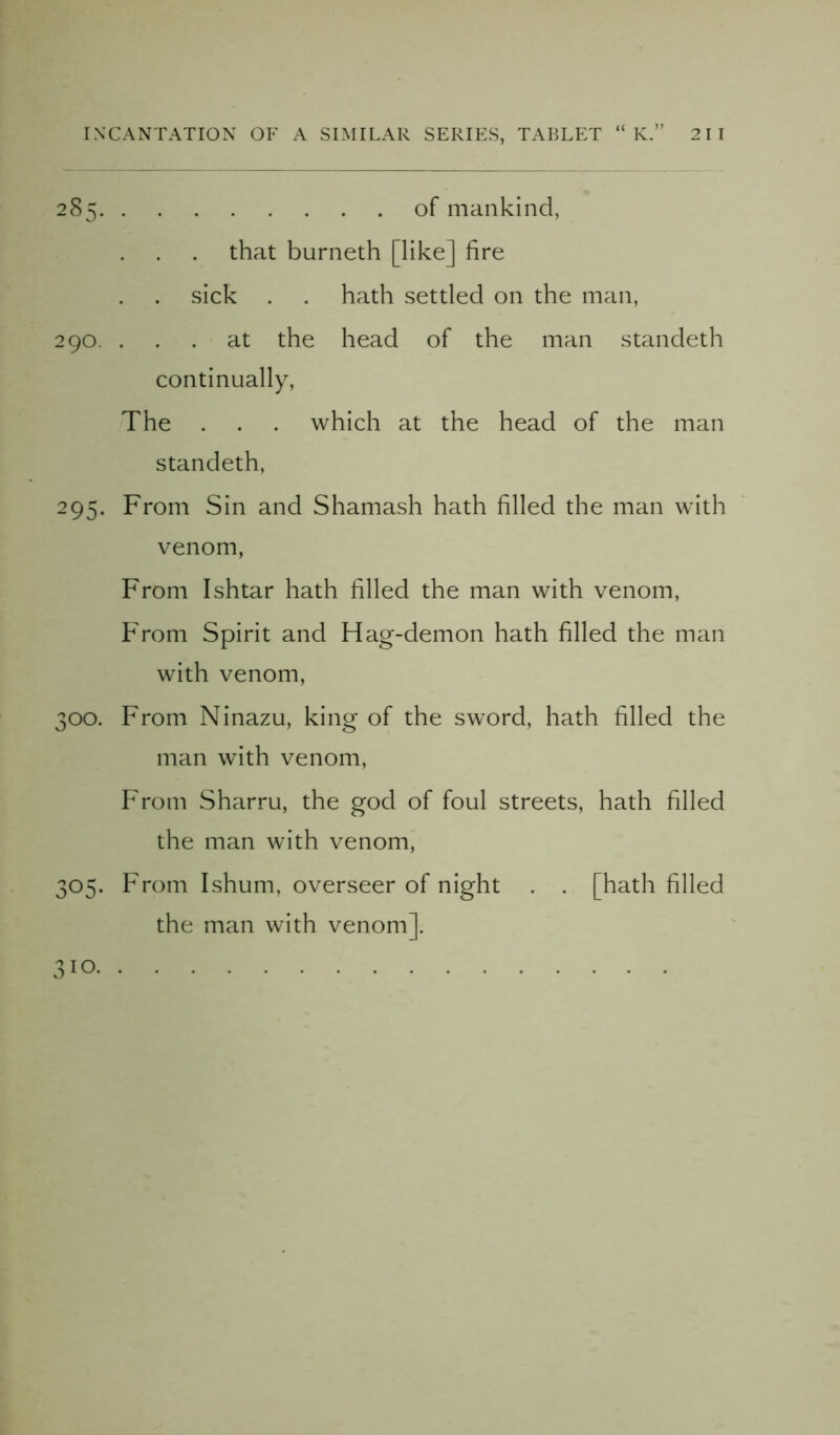 285 of mankind, that burneth [like] fire sick . . hath settled on the man, 290. ... at the head of the man standeth continually, The . . . which at the head of the man standeth, 295. From Sin and Shamash hath filled the man with venom, From Ishtar hath filled the man with venom, From Spirit and Hag-demon hath filled the man with venom, 300. From Ninazu, king of the sword, hath filled the man with venom, From Sharru, the god of foul streets, hath filled the man with venom, 305. From Ishum, overseer of night . . [hath filled the man with venom]. 3!0.