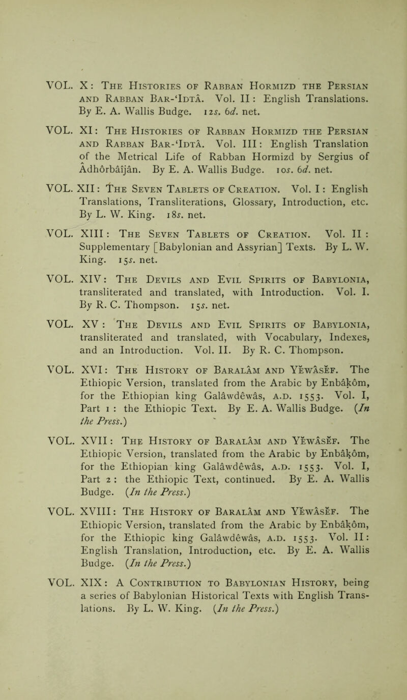 VOL. X: The Histories of Rabban Hormizd the Persian AND Rabban Bar-Tdta. Vol. II: English Translations. By E. A. Wallis Budge, izs. bd. net. VOL. XI: The Histories of Rabban Hormizd the Persian AND Rabban Bar-Tdta. Vol. HI: English Translation of the Metrical Life of Rabban Hormizd by Sergius of Adhorbaijan. By E. A. Wallis Budge. lo^. 6</. net. VOL. XII: The Seven Tablets of Creation. Vol. I: English Translations, Transliterations, Glossary, Introduction, etc. By L. W. King. iSj'. net. VOL. XIII : The Seven Tablets of Creation. Vol. II : Supplementary [Babylonian and Assyrian] Texts. By L. W. King. 15^. net. VOL. XIV: The Devils and Evil Spirits of Babylonia, transliterated and translated, with Introduction. Vol. I. By R. C. Thompson. 15^. net. VOL. XV : The Devils and Evil Spirits of Babylonia, transliterated and translated, with Vocabulary, Indexes, and an Introduction. Vol. H. By R. C. Thompson. VOL. XVI: The History of Baralam and Yev/asef. The Ethiopic Version, translated from the Arabic by Enbakom, for the Ethiopian king Galawdewas, a.d. 1553. Vol. I, Part I : the Ethiopic Text. By E. A. Wallis Budge. {In the Press.') VOL. XVII: The History of Baralam and Yewasef. The Ethiopic Version, translated from the Arabic by Enbakom, for the Ethiopian king Galawdewas, a.d. 1553. Vol. I, Part 2 : the Ethiopic Text, continued. By E. A. Wallis Budge. {In the Press.) VOL. XVIII: The History of Baralam and Yewasef. The Ethiopic Version, translated from the Arabic by Enbakom, for the Ethiopic king Galawdewas, a.d. 1553. Vol. II: English Translation, Introduction, etc. By E. A. Wallis Budge. {In the Press.) VOL. XIX: A Contribution to Babylonian History, being a series of Babylonian Historical Texts with English Trans- lations. By L. W. King. {In the Press.)