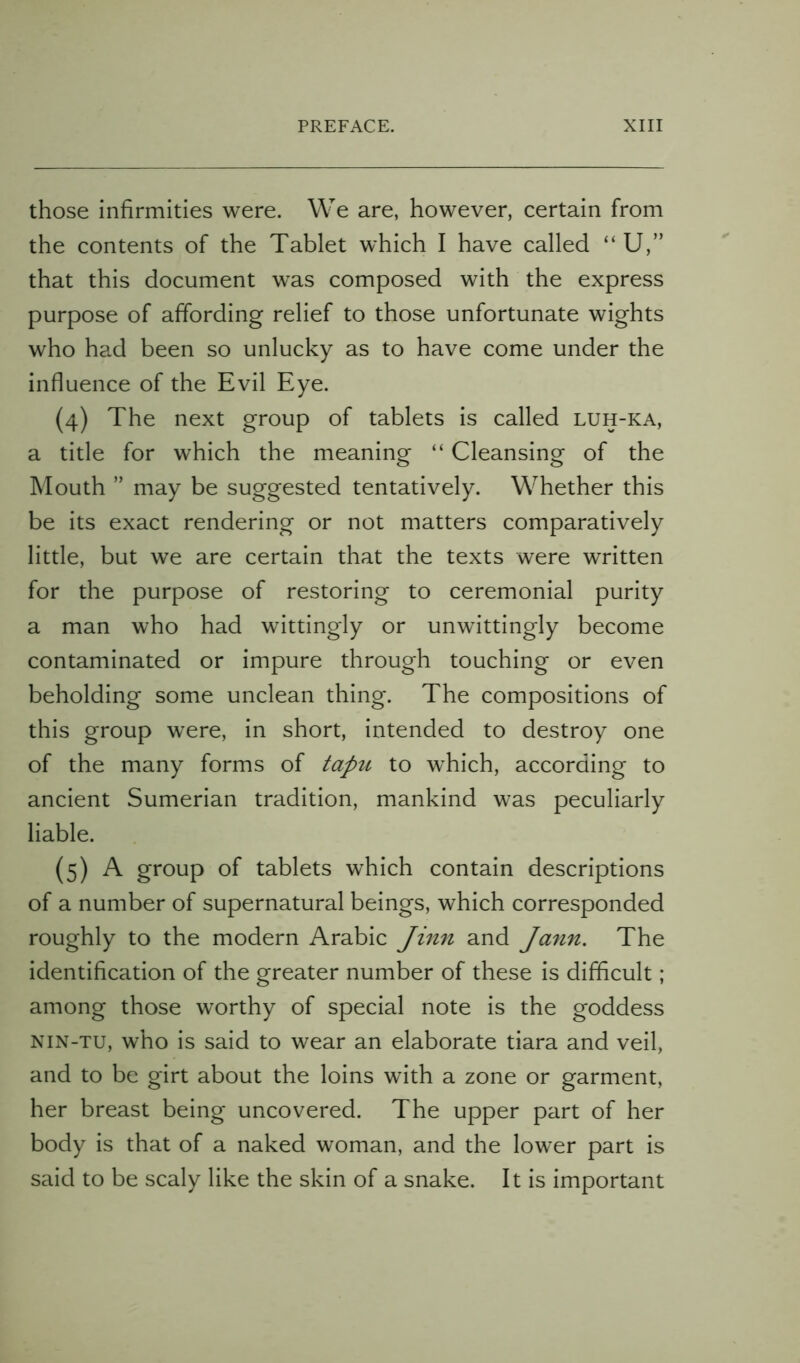 those infirmities were. We are, however, certain from the contents of the Tablet which I have called “ U,” that this document was composed with the express purpose of affording relief to those unfortunate wights who had been so unlucky as to have come under the influence of the Evil Eye. (4) The next group of tablets is called luh-ka, a title for which the meaning “ Cleansing of the Mouth ” may be suggested tentatively. Whether this be its exact rendering or not matters comparatively little, but we are certain that the texts were written for the purpose of restoring to ceremonial purity a man who had wittingly or unwittingly become contaminated or impure through touching or even beholding some unclean thing. The compositions of this group were, in short, intended to destroy one of the many forms of tapu to which, according to ancient Sumerian tradition, mankind was peculiarly liable. (5) A group of tablets which contain descriptions of a number of supernatural beings, which corresponded roughly to the modern Arabic Jinn and Ja7in, The identification of the greater number of these is difficult; among those worthy of special note is the goddess NiN-TU, who is said to wear an elaborate tiara and veil, and to be girt about the loins with a zone or garment, her breast being uncovered. The upper part of her body is that of a naked woman, and the lower part is said to be scaly like the skin of a snake. It is important