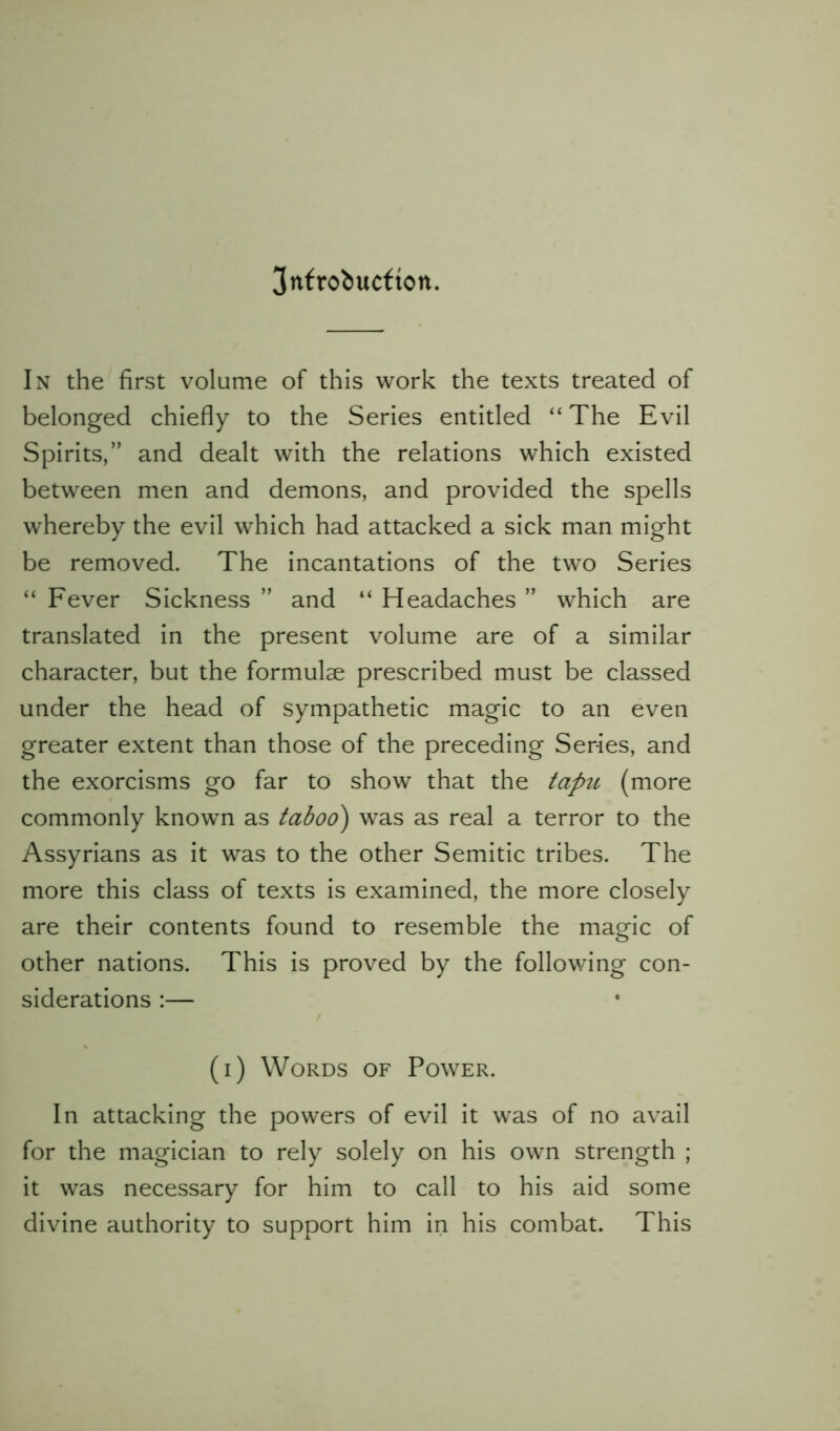 In the first volume of this work the texts treated of belonged chiefly to the Series entitled “ The Evil Spirits,” and dealt with the relations which existed between men and demons, and provided the spells whereby the evil which had attacked a sick man might be removed. The incantations of the two Series “ Fever Sickness ” and “ Headaches ” which are translated in the present volume are of a similar character, but the formulae prescribed must be classed under the head of sympathetic magic to an even greater extent than those of the preceding Series, and the exorcisms go far to show that the tapu (more commonly known as taboo) was as real a terror to the Assyrians as it was to the other Semitic tribes. The more this class of texts is examined, the more closely are their contents found to resemble the magic of other nations. This is proved by the following con- siderations :— (i) Words of Power. In attacking the powers of evil it was of no avail for the magician to rely solely on his own strength ; it was necessary for him to call to his aid some divine authority to support him in his combat. This