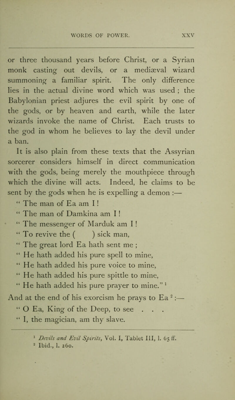 or three thousand years before Christ, or a Syrian monk casting out devils, or a mediaeval wizard summoning a familiar spirit. The only difference lies in the actual divine word which was used ; the Babylonian priest adjures the evil spirit by one of the gods, or by heaven and earth, while the later wizards invoke the name of Christ. Each trusts to the god in whom he believes to lay the devil under a ban. It is also plain from these texts that the Assyrian sorcerer considers himself in direct communication with the gods, being merely the mouthpiece through which the divine wall acts. Indeed, he claims to be sent by the gods when he is expelling a demon :— “ The man of Ea am I ! “ The man of Damkina am I ! “ The messenger of Marduk am I ! “To revive the ( ) sick man, “ The great lord Ea hath sent me ; “He hath added his pure spell to mine, “ He hath added his pure voice to mine, “ He hath added his pure spittle to mine, “He hath added his pure prayer to mine.” ^ And at the end of his exorcism he prays to Ea ‘:— “ O Ea, King of the Deep, to see . “I, the magician, am thy slave. ^ Devils and Evil Spirils, Vol. I, Tablet III, 1. 65 If. “ Ibid., 1. 260.