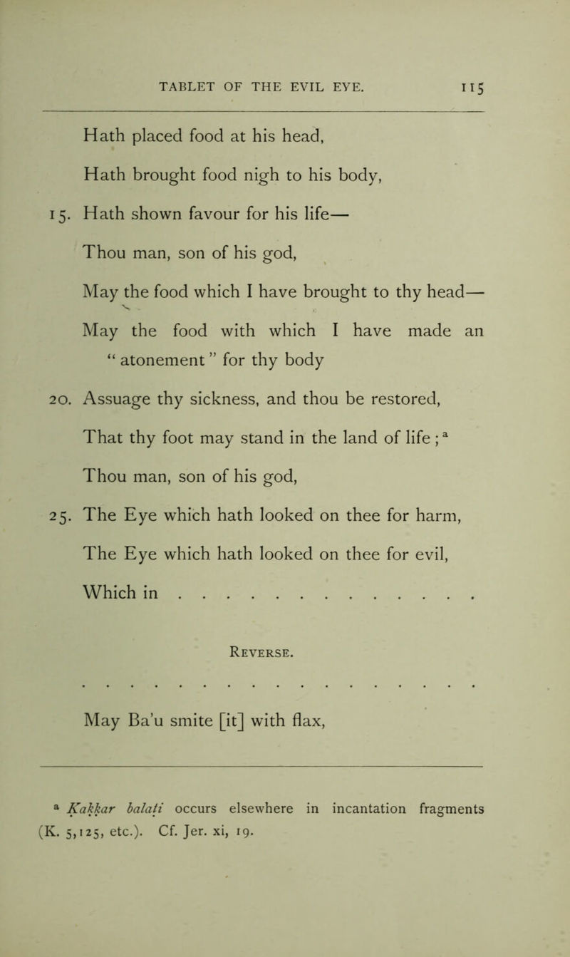 Hath placed food at his head, Hath brought food nigh to his body, 15. Hath shown favour for his life— Thou man, son of his god. May the food which I have brought to thy head— - - May the food with which I have made an “ atonement ” for thy body 20. Assuage thy sickness, and thou be restored. That thy foot may stand in the land of life ; ^ Thou man, son of his god, 25. The Eye which hath looked on thee for harm. The Eye which hath looked on thee for evil. Which in Reverse. May Ba’u smite [it] with flax. * Kakkar balati occurs elsewhere in incantation fragments (K. 5,125, etc.). Cf. Jer. xi, 19.