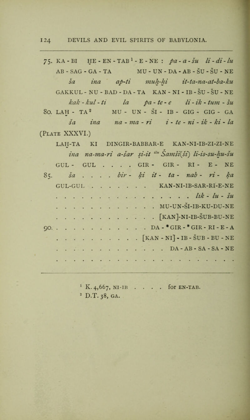 75. KA - BI HE - EN - TAB ^ - E - NE : pa-a-SU H - di - lu AB - SAG - GA - TA MU - UN - DA - AB - SU - SU - NE sa ina ' ap-ti muh-hi it~ta-7ia-aUba-ku GAKKUL - NU - BAD - DA - TA KAN - NI - IB - SU - SU - NE kak - kul - ti la pa - te- e li - ik - turn - hi 80. LAH - TA2 mu - UN - SI - IB - GIG - GIG - GA sa itia na - ma - ri i - te - ni - ik - ki - la (Plate XXXVI.) LAH-TA KI DINGIR-BABBAR-E KAN-NI-IB-ZI-ZI-NE ina 7ia-ma-ri a-sar si-it Sa77isi{si) li-is-su-hu-su GUL - GUL .... GIR - GIR - RI - E - NE 85. sa .... bir - ki it - ta - nab - ri - ka GUL-GUI KAN-NI-IB-SAR-RI-E-NE Ilk - lu - SU MU-UN-SI-IB-KU-DU-NE [KAN]-NI-IB-SUB-BU-NE 90 DA - *GIR-*GIR- RI - E-A [KAN-Nl]-IB-SUB-BU-NE DA-AB-SA-SA-NE ^ K. 4,667, NI-IB .... for EN-TAB. ^ D.T. 38, GA.