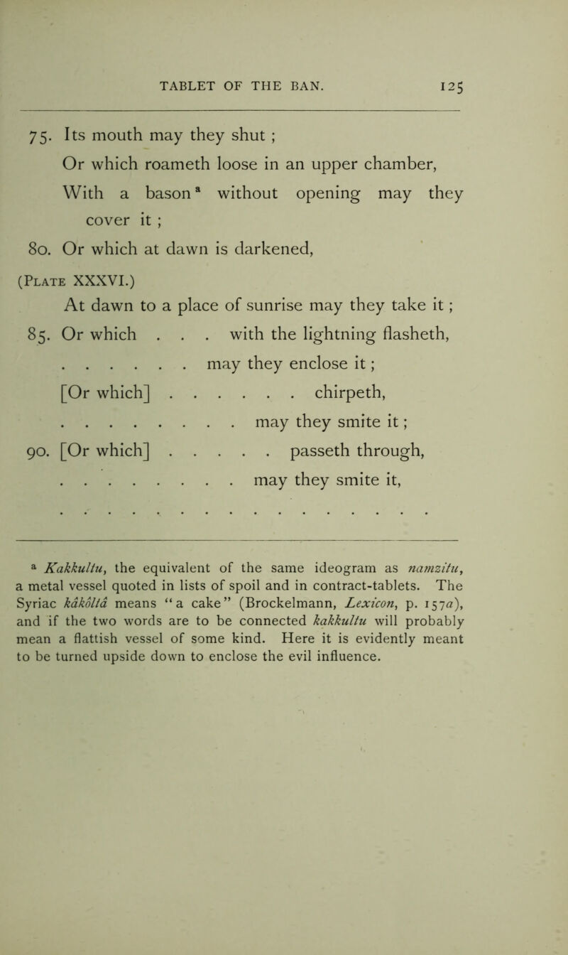 75. Its mouth may they shut ; Or which roameth loose in an upper chamber, With a bason * without opening may they cover it ; 80. Or which at dawn is darkened, (Plate XXXVI.) At dawn to a place of sunrise may they take it; 85. Or which . . . with the lightning flasheth, may they enclose it; [Or which] chirpeth, may they smite it; 90. [Or which] passeth through, may they smite it. a KakkuliUy the equivalent of the same ideogram as na?nzitUy a metal vessel quoted in lists of spoil and in contract-tablets. The Syriac kdkoltd means “a cake” (Brockelmann, Lexicoriy p. I57^^), and if the two words are to be connected kakkultu will probably mean a flattish vessel of some kind. Here it is evidently meant to be turned upside down to enclose the evil influence.