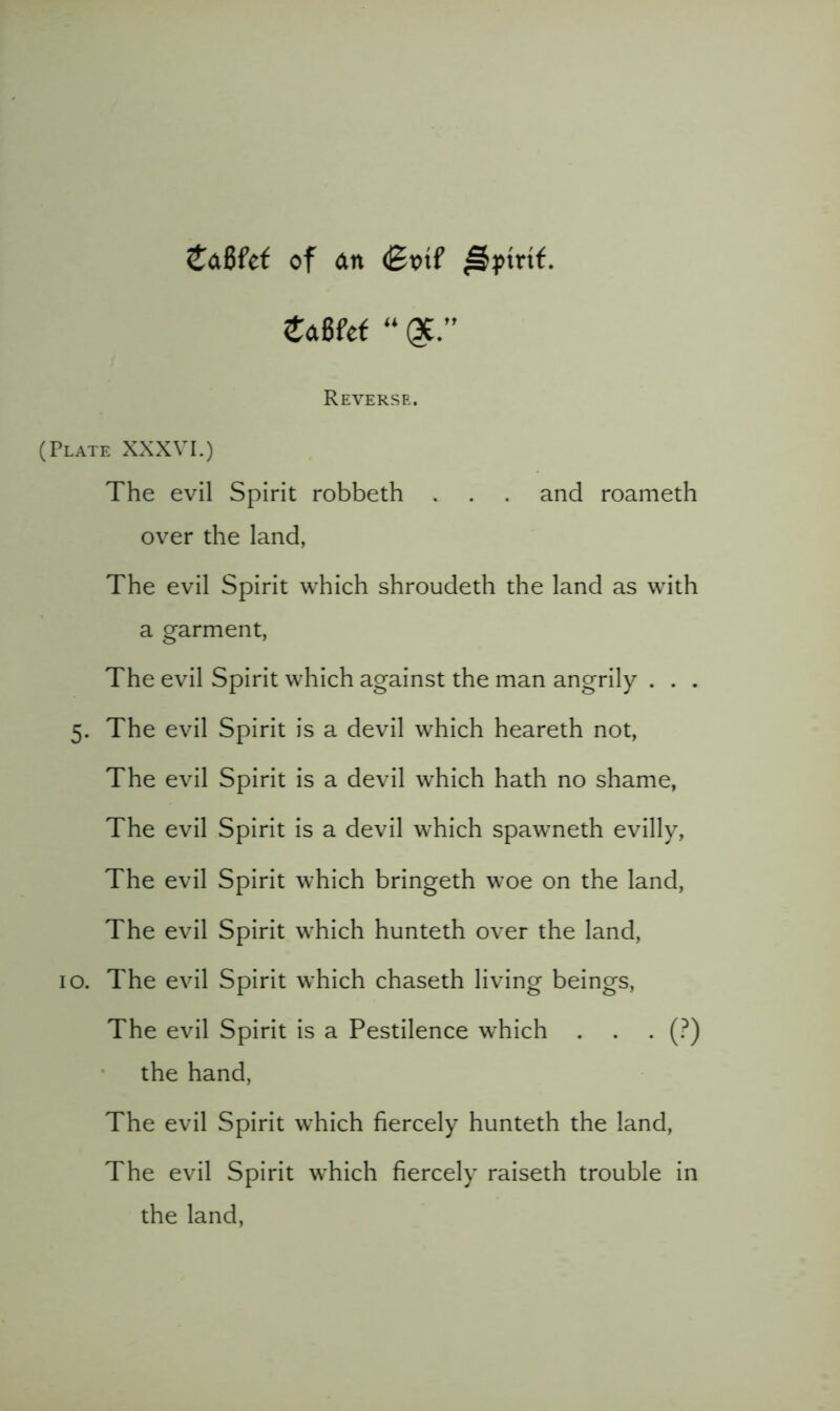 CdBfet of an <Bvi( ^pmf. taBkt “ Reverse. (Plate XXXVI.) The evil Spirit robbeth . . . and roameth over the land, The evil Spirit which shroudeth the land as with a garment, The evil Spirit which against the man angrily . . . 5. The evil Spirit is a devil which heareth not. The evil Spirit is a devil which hath no shame. The evil Spirit is a devil which spawneth evilly. The evil Spirit which bringeth woe on the land. The evil Spirit which hunteth over the land, 10. The evil Spirit which chaseth living beings. The evil Spirit is a Pestilence which . . . (?) the hand. The evil Spirit which fiercely hunteth the land. The evil Spirit which fiercely raiseth trouble in the land.