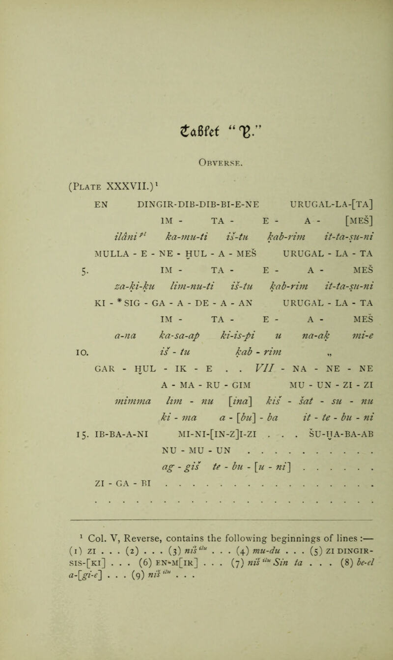 eaBfef Obverse, (Plate XXXVII.)' EN DINGIR-DIB-DIB-BI-E-NE URUGAL-LA-[TA] IM - TA - E - A - [MES] ildni^^ ka-mu-ti is-tii kab-rivi it-ta-su-fii MULLA - E - NE - HUE - A - MES URUGAL - LA - TA 5. IM - TA - E - A - MES za-ki-ku liin-nu-ti is-tu kab-rim it-ta-sji-ni KI - * SIG - GA - A - DE - A - AN URUGAL - LA - TA IM - TA - E - A - MES a-na ka-sa-ap ki-is-pi u na-ak mi-e 10. is - tu kab - rim ,, GAR - HUL - IK - E . . VII - NA - NE - NE A - MA - RU - GIM MU - UN - ZI - ZI mimma lim - nu \ind\ kis - sat - s?i - ?iu ki - ma a - \bii\ - ba it - te - bn - ni 15. IB-BA-A-NI MI-NI-[lN-Z]l-ZI . , . SU-HA-BA-AB NU - MU - UN ag - gis te ~ bu - \^u - ni^ ZI - GA - BI ' Col. V, Reverse, contains the following beginnings of lines :— (i) ZI . . . (2) . . . (3) niV^'' ... (4) mu-du ... (5) zi dingir- sis-[ki] . . . (6) en-m[ir] . . . {g) niV^'* Sin ta . . . {pl)he-el