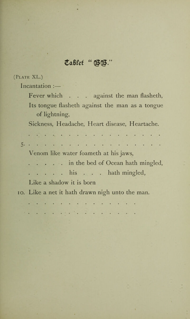 “QSQ0.” (Plate XL.) Incantation :— Fever which . . . against the man fiasheth, Its tongue fiasheth against the man as a tongue of lightning, Sickness, Headache, Heart disease. Heartache. 5 Venom like water foameth at his jaws, . . in the bed of Ocean hath mingled, his . . . hath mingled, Like a shadow It Is born lo. Like a net It hath drawn nigh unto the man.