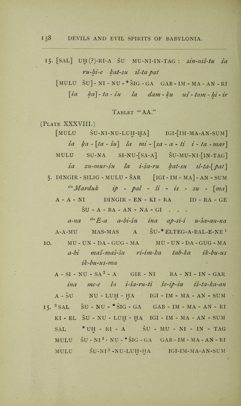 15. [SAL] UH(?)-RI-A SU MU-NI-IN-TAG : sin-uis-tu sa ru-hi-e kat-su il-tapat [mulu su]-ni - nu-*sig-ga gab - im - ma - an - ri \Ja ka\ - ta - su la dam - kii us - tarn - hi - ir Tablet “ AA.” (Plate XXXVIII.) [mulu su-ni-nu-luh-ha] igi-[im-ma-an-sum] sa ka - \ta - hi\ la ini - [sa - a - ti i - ta - mar] MULU SU-NA SI-NU-[SA-A] SU-MU-NI-[IN-TAG] sa ZH-mur-hi la i-sa-ru kat-su il-ta-[pat] 5. DINGIR - SILIG - MULU - SAR [iGI - IM - MA] - AN - SUM ^^''Marduk ip - pal - li - is - su - [ma] A - A - NI DINGIR - EN - KI - RA ID - RA - GE SU - A - BA - AN - NA - GI . . . a-na E-a a-bi-su ina ap-si-i u-sa-an-na A-A-MU MAS-MAS A SU-* ELTEG-A-BAL-E-NE ^ 10. MU - UN - DA - GUG - MA MU - UN - DA - GUG - MA a-bi mas-mas-su ri-im-ka tab-ka ik-bu-us ik-bu-us-ma A - SI - NU - SA^ - A GIR - NI BA - NI - IN - GAR ina me-e la i-sa-ru-ti se-ip-su is-ta-ka-an A - SU NU - LUH - HA IGI - IM - MA - AN - SUM 15. ^SAL SU - NU - *SIG - GA GAB - IM - MA - AN - RI KI - EL SU - NU - LUH - HA IGI - IM - MA - AN - SUM SAL * UH - RI - A SU - MU - NI - IN - TAG MULU SU - NI^-NU - *SIG-GA GAB - IM - M A - AN - RI MULU SU-NI ^-NU-LUH-IjA IGI-IM-MA-AN-SUM