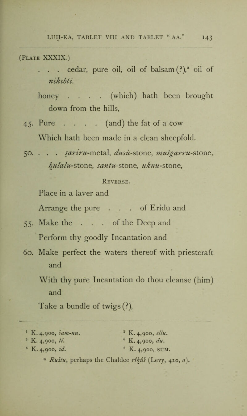 (Plate XXXIX.) . . . cedar, pure oil, oil of balsam (?),^ oil of nikibti. honey .... (which) hath been brought dowTi from the hills, 45. Pure .... (and) the fat of a cow Which hath been made in a clean sheepfold. 50. . . . sariru-v\\^X.2X, musgarru-sion^, kulalu-slon^, santu-sione, ukjtu-sionQ, Reverse. Place in a laver and Arrange the pure ... of Eridu and 55. Make the ... of the Deep and Perform thy goodly Incantation and 60. Make perfect the waters thereof with priestcraft and With thy pure Incantation do thou cleanse (him) and Take a bundle of twigs (.^), ‘ K. 4,900, ‘ K. 4,900, f//«. ^ K. 4,900, it. * K. 4,900, du. ^ K. 4,900, id. ® K. 4,900, SUM. ® Rusiu, perhaps the Chaldee rthus (Levy, 420, a).