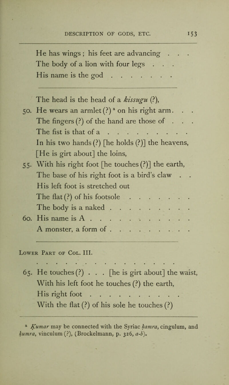 He has wings ; his feet are advancing . The body of a lion with four legs . His name is the god The head is the head of a kissugu (?), 50. He wears an armlet (.^) ^ on his right arm. . The fingers (.^) of the hand are those of . The fist is that of a In his two hands (.^) [he holds {?)~\ the heavens, [He is girt about] the loins, 55. With his right foot [he touches (.^)] the earth. The base of his right foot is a bird’s claw . H is left foot is stretched out The flat (.^) of his footsole The body is a naked 60. His name is A A monster, a form of Lower Part of Col. III. 65. He touches (?) . . . [he is girt about] the waist. With his left foot he touches (?) the earth. His right foot With the flat (?) of his sole he touches (?) ^ Kumar may be connected with the Syriac kamra, cingulum, and kumra^ vinculum (.?), (Brockelmann, p. 326, a-h).