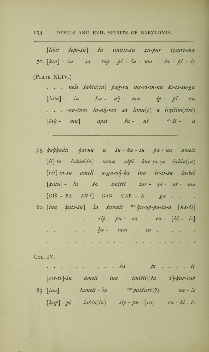 \libit sepi-su\ sa imitti-su zu-pur issuri-ma 70. \kin'\ - za sa tap - pi - su - ma sa - pi - is (Plate XLIV.) . . . nesi sakhiiin) pag-ru ine-ri-in-nu ki-is-su-gu [^suni] - su La - ah - mu ip - pi - ru . . . -nu-tum la-ah-mu sa same{e) u irsitiin{tini) \laJi - imi\ apsi hi - ut - a 75. kakkadu karnu u su - ku - ■ su pa - nu ameli \li\-ta sakin{iii) uzun alpi bur-sa-sa sakin{iii) \rii\-ta-su anieli a-gu-uh-ha ina ir-ti-su la-bis \katu] - su sa imitti tar - sa - at - ma [GIS - BA - AN?] - GAB - GAB - A ga ... . 80. \^ina ■ kati-su\ sa sumeli kn-up-pa-la-a [ua-s'i] sip - pu - ra ra - \ki - is] ha - turn su IV. . ka pi . . . . ti \rit-ti]-su ameli ina imitti\su i]-kar-rab \ind\ sumeli - su '^passuri (?) na - si {kap\ - pi sakinijn') sip - p2i - \^ra] ra - ki - is