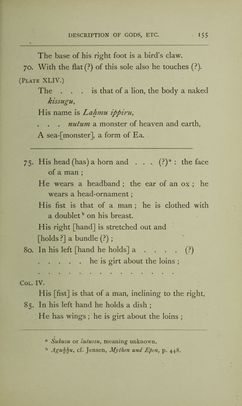 The base of his right foot is a bird’s claw. 70. With the flat(.^) of this sole also he touches (?). (Plate XLIV.) The ... is that of a lion, the body a naked kissugu, His name is Lahmu ipph'u, mctu7n a monster of heaven and earth, A sea-[monster], a form of Ea. 75. His head (has) a horn and . . . (?)^ : the face of a man ; H e wears a headband ; the ear of an ox ; he wears a head-ornament; His fist is that of a man ; he is clothed with a doublet ^ on his breast. His right [hand] is stretched out and [holds ?] a bundle (.^) ; 80. In his left [hand he holds] a .... (.^) he is girt about the loins ; Col. IV. His [fist] is that of a man, inclining to the right, 85. In his left hand he holds a dish ; He has wings ; he is girt about the loins ; ^ Sukusu or lutussu^ meaning unknown. Aguhhu^ cf. Jensen, Mythen und Epen, p. 448.