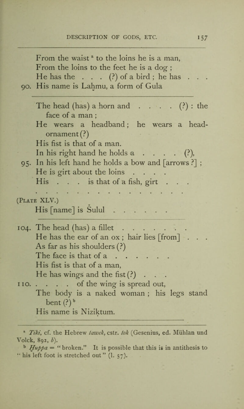 From the waist ^ to the loins he is a man, From the loins to the feet he is a dog ; He has the . . . (?) of a bird ; he has . 90. His name is Lahmu, a form of Gula The head (has) a horn and . . . • (?) ^ the face of a man ; He wears a headband; he wears a head- ornament (?) His fist is that of a man. In his right hand he holds a . . , . (?), 95. In his left hand he holds a bow and [arrows .^] ; He is girt about the loins .... His ... is that of a fish, girt . . . (Plate XLV.) His [name] is Sulul 104. The head (has) a fillet He has the ear of an ox ; hair lies [from] . . . As far as his shoulders (?) The face is that of a His fist is that of a man. He has wings and the fist(.^) . 110 of the wing is spread out. The body is a naked woman ; his legs stand bent {?y His name is Niziktum. ^ Tiki, cf. the Hebrew tawek, cstr. tok (Gesenius, ed. Miihlan und Volck, 892, b). ^ Huppa = “ broken.” It is possible that this is in antithesis to “ his left foot is stretched out” (1. 57).