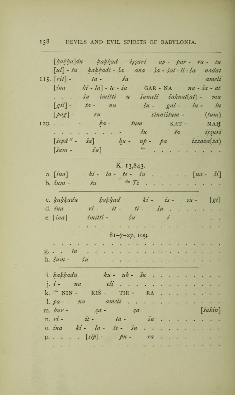 158 DEVILS AND EVIL SPIRITS OF BABYLONIA. \kakka~\du kakkad issu7'i ap - par - ra - tu \}il\ - tu kakkadi- sa ana sa - sal - li - sa nadat Vit\ - ta - sa ameli \iiia ki - ld\ - te - sa GAR - NA na - sa - at . . . - su imitti u sumeli sakjiatiat) - ma Uil] - ta - nu su gal - lu - lu - 7'U sinttistuin - (tujfi) . . . - ka - tU7H KAT - MAH .... - V su sa issuri \sepd - sa] hu - up - pa izzaza(zd) \siim - su] ilu K. 13,843- a. \ina\ ki - la ~ te - su \^na - si\ b. hi7?t - hi Ti c. kakkadu kakkad ki - is - sii - \^gf\ d. ina ri - it - ti - su e. {ina^ imitti - hi i - .... 81-7-27,109. §• . . tu h. sum - su . i. kakkadu ku - ub - su . . . j- i - na eli . . k. NIN - KIS TIR RA . . 1. pa - nu ameli . m. bur - sa - sa \saki71] n. ri - it - ta - su . . 0. hta ki la te - Y SU .... . P- . [sip] - pu - ra . . .