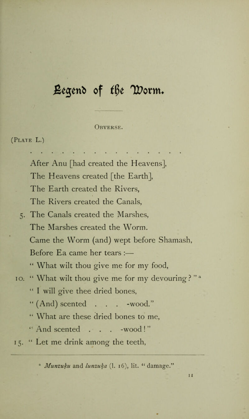 of t^t Obverse. (Plate L.) After Anu [had created the Heavens], The Heavens created [the Earth], The Earth created the Rivers, The Rivers created the Canals, 5. The Canals created the Marshes, The Marshes created the Worm. Came the Worm (and) wept before Shamash, Before Ea came her tears :— “ What wilt thou give me for my food, TO. “ What wilt thou give me for my devouring.^ ” “ I will give thee dried bones, “ (And) scented . . . -wood.” “ What are these dried bones to me, And scented . . . -wood! ” 15. “ Let me drink among the teeth. “ Munzuku and lunzuka (1. 16), lit. “ damage.’