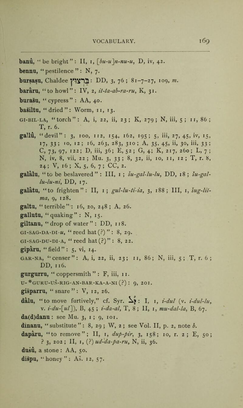 banu, “ be bright”: H, i, [hu-u^n-nu-u^ D, iv, 42. bennu, “pestilence”: N, 7. bursasu, Chaldee : DD, 3, 76; 81-7-27, 109, m. bararu, “to howl”: IV, 2, it-ta-ab-ra-ru, K, 31. burasu, “cypress” : AA, 40. basiltu, “dried”: Worm, 11, 13. Gi-BIL-LA, “torch”: A, i, 22, ii, 23; K, 279; N, iii, 5 ; 11,86; T, r. 6. gallu, “devil”: 3, 100, 112, 154, 162, 195; 5, iii, 27, 45, iv, 15, 17, 33 ; 10, 12 ; 16, 263, 283, 310 ; A, 35, 45, ii, 30, iii, 33 ; C, 73, 97, 122; D, iii, 36; E, 52 ; G, 4; K, 217, 260; L, 7 ; N, iv, 8, vii, 22 ; Mu. 3, 33 ; 8, 32, ii, 10, ii, 12 ; T, r. 8, 24; V, 16 ; X, 5, 6, 7 ; CC, 2. galalu, “to be beslavered” : III, i ; m-gaUlu-lu^ DD, 18 ; lu-gal- lu4u-ni, DD, 17. galatu, “to frighten”: II, i; gul-lu-ti-ia, 3, 188; III, i^lug-lii- ma^ 9, 128. galtu, “terrible” : 16, 20, 248 ; A, 26. gallutu, “quaking”: N, 15. giltanu, “drop of water” : DD, 118. Gi-SAG-DA-Di-w, “ reed hat (?) ” : 8, 29. Gi-SAG-DU-Di-A, “ reed hat(?)” : 8, 22. giparu, “field”: 5, vi, 14. GAR-NA, “censer”: A, i, 22, ii, 23; ii, 86; N, iii, 5; T, r. 6 ; DD, 116. gurgurru, “coppersmith”: F, iii, 11. U-*^'GURU-US-RIG-AN-BAR-KA-A-N1 (?) : 9, 201. gisparru, “snare”: V, 12, 26. dalu, “to move furtively,” cf. Syr. .Xj : I, i, i-dul (v. i-dul-lu, V. i-du-\ul~^, B, 45 ; i-da-al, T, 8 ; II, i, mu-dal-la, B, 67. da(d)danu: see Mu. 3, 1 ; 9, loi. dinanu, “substitute”: 8, 29 ; W, 2 ; see Vol. II, p. 2, note b. daparu, “to remove”; II, i, dup-pir^ 3, 158; 10, r. 2; E, 50; ? 3, 202 ; II, I, (?) ud-da-pa-ruy N, ii, 36. dusu, a stone: AA, 50. dispu, “honey”: As. 12, 57.