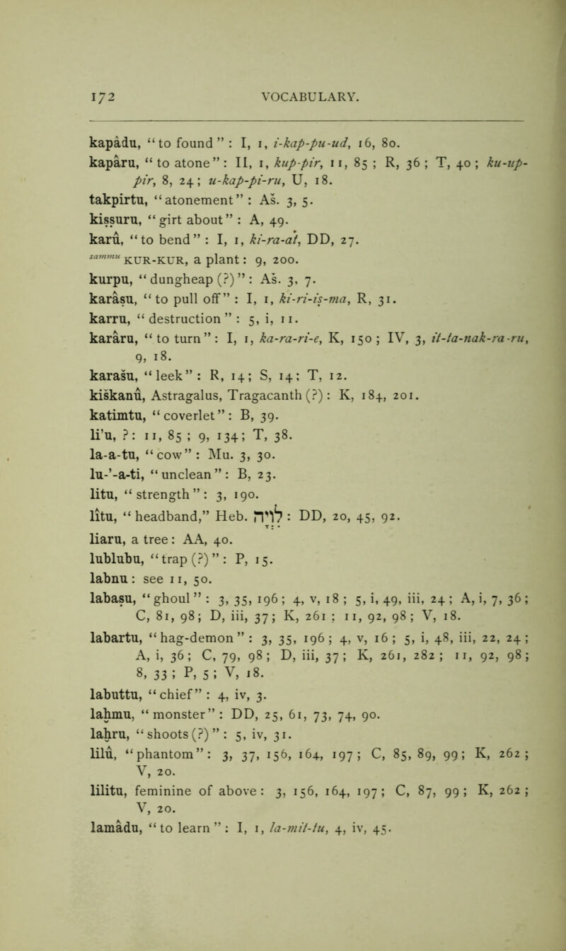 kapadu, “to found” : I, i, i-kap-pu-ud, i6, 8o. kaparu, “ to atone” : II, i, kup-pir, 11, 85 ; R, 36 ; T, 40 ; ku-up~ pir, 8, 24; u-kap-pi-rii, U, 18. takpirtu, “atonement” : As. 3, 5. kissuru, “girt about” : A, 49. karu, “to bend” : I, i, ki-ra-at^ DD, 27. sammu kur-kur, u plant: 9, 200. kurpu, “ dungheap (.^) ” : AL 3, 7. karasu, “to pull off” : I, i, kt-ri-is-ma, R, 31. karru, “destruction”: 5, i, ii. kararu, “to turn”: I, i, ka-ra-ri-e, K, 150; IV, 3, it-ta-nak-ra-ru, 9, 18. karasu, “leek”: R, 14; S, 14; T, 12. kiskanu, Astragalus, Tragacanth (.^): K, 184, 201. katimtu, “coverlet”: B, 39. li’u, ?: II, 85 ; 9, 134; T, 38. la-a-tu, “cow” : Mu. 3, 30. lu-’-a-ti, “unclean”: B, 23. litu, “ strength ” : 3, 190. litu, “ headband,” Heb. : B)B), 20, 45, 92. T: • liaru, a tree: AA, 40. lubluhu, “ trap (?) ” : P, 15. labnu : see 11, 50. labasu, “ghoul” : 3, 35, 196; 4, v, 18 ; 5, 1,49, iii, 24; A, i, 7, 36; C, 81, 98; D, iii, 37; K, 261 ; ii, 92, 98; V, 18. labartu, “hag-demon”: 3, 35, 196; 4, v, 16; 5, i, 48, iii, 22, 24; A, i, 36; C, 79, 98 ; D, iii, 37 ; K, 261, 282 ; 11, 92, 98 ; 8, 33 ; 5 ; V, 18. labuttu, “chief” : 4, iv, 3. lahmu, “monster” : DD, 25, 61, 73, 74, 90. lahru, “ shoots (?)”: 5, iv, 31. lilu, “phantom”: 3, 37, 156, 164, 197C, 85,89, 99; K, 262; V, 20. lilitu, feminine of above: 3, 156, 164, 197; C, 87, 99; K, 262; V, 20.