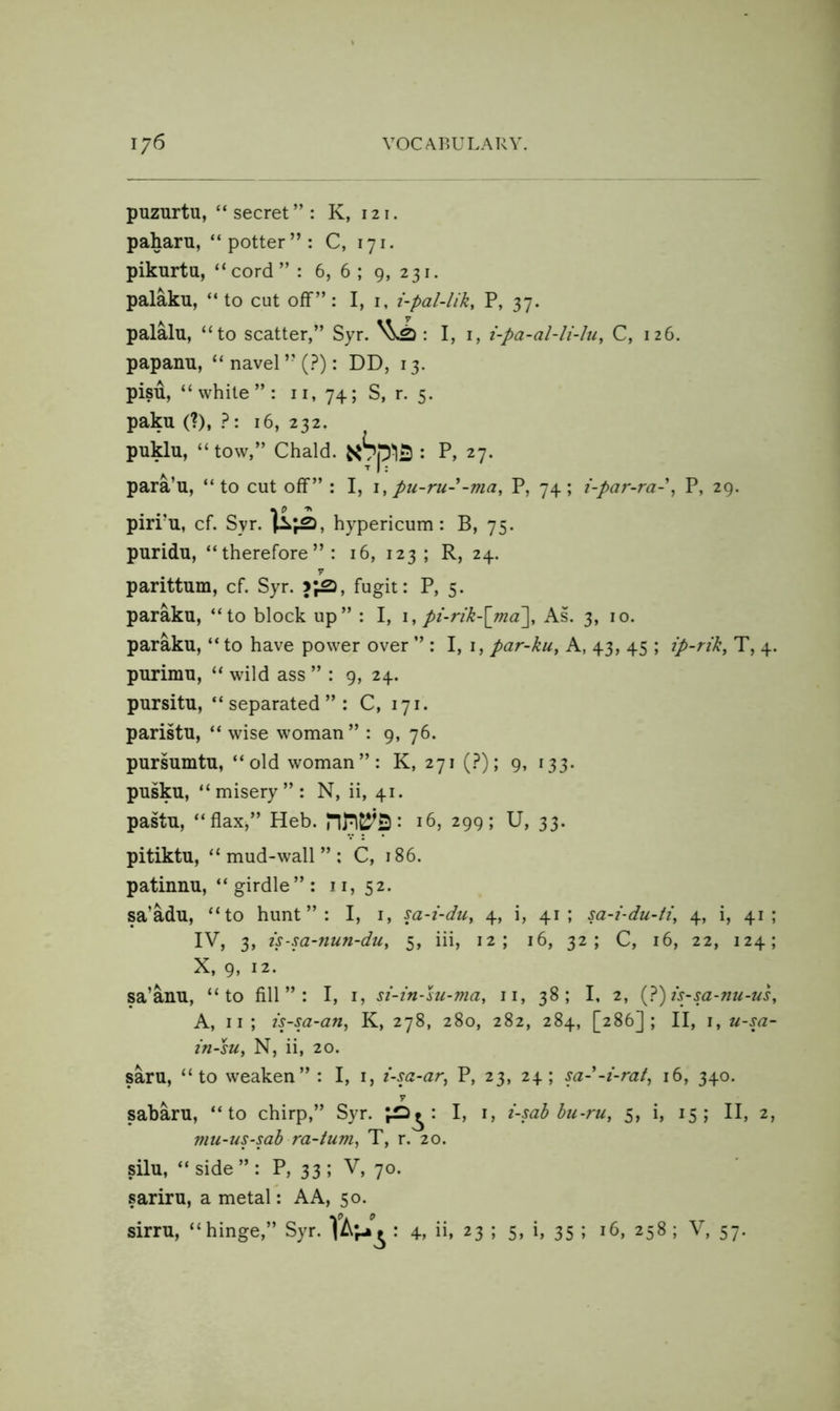 puzurtu, “secret”: K, 121. paharu, “potter”: C, 171. pikurtu, “cord”: 6, 6; 9, 231. palaku, “ to cut off”: I, i, i-pal-lik, P, 37. palalu, “to scatter,” Syr. I, i, i-pa-al-li-Iu, C, 126. papanu, “ navel ” (.?): DD, 13. pisu, “white”: ii, 74; S, r. 5. paku (?), 16, 232. puklu, “tow,” Chald. xSp'liS : P, 27. para’u, “to cut off” : I, i, pu-ru--ma, P, 74; i-par-ra-\ P, 29. pirru, cf. Syr. hypericum : B, 75. puridu, “therefore”: 16, 123; R, 24. 7 parittum, cf. Syr. fugit: P, 5. paraku, “to block up” : I, \, pi-rik-\ma\ As. 3, 10. paraku, “ to have power over ” : I, i, par-ku^ A, 43, 45 ; ip-rik^ T, 4. purimu, “ wild ass ” : 9, 24. pursitu, “separated”: C, 171. paristu, “ wise woman” : 9, 76. pursumtu, “old woman”: K, 271 (.?); 9, 133. pusku, “misery”: N, ii, 41. pastu, “flax,” Heb. • 16, 299; U, 33. pitiktu, “mud-wall”; C, 186. patinnu, “ girdle ” : 11,52. sa’adu, “to hunt”: I, i, sa-i-du, 4, i, 41; sa-i-du-ti, 4, i, 41; IV, 3, is-m-nun-du, 5, Hi, 12; 16, 32; C, 16, 22, 124; X, 9, 12. sa’anu, “to fill”: I, i, si-in-hi-ma, ii, 38; I, 2, (J)is~sa-nu-us, A, II ; is-sa-an, K, 278, 280, 282, 284, [286]; II, i, u-sa- in-su, N, ii, 20. saru, “to weaken” : I, i, i-sa-ar^ P, 23, 24; sa--i-rat, 16, 340. sabaru, “to chirp,” Syr. U i-sab bu-ru, 5, i, 15; II, 2, mu-us-sab ra-tum^ T, r. 20. silu, “ side ” : P, 33 ; V, 70. sariru, a metal: AA, 50. sirru, “hinge,” Syr. : 4, ii, 23 ; 5, i, 35 ; 16, 258 ; V, 57.